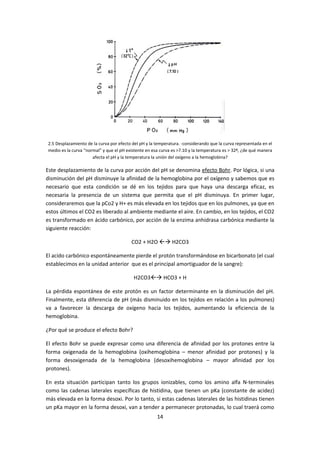 2.5 Desplazamiento de la curva por efecto del pH y la temperatura. -considerando que la curva representada en el
medio es la curva “normal” y que el pH existente en esa curva es >7.10 y la temperatura es > 32º, ¿de qué manera
                      afecta el pH y la temperatura la unión del oxígeno a la hemoglobina?

Este desplazamiento de la curva por acción del pH se denomina efecto Bohr. Por lógica, si una
disminución del pH disminuye la afinidad de la hemoglobina por el oxígeno y sabemos que es
necesario que esta condición se dé en los tejidos para que haya una descarga eficaz, es
necesaria la presencia de un sistema que permita que el pH disminuya. En primer lugar,
consideraremos que la pCo2 y H+ es más elevada en los tejidos que en los pulmones, ya que en
estos últimos el CO2 es liberado al ambiente mediante el aire. En cambio, en los tejidos, el CO2
es transformado en ácido carbónico, por acción de la enzima anhidrasa carbónica mediante la
siguiente reacción:

                                         CO2 + H2O  H2CO3

El acido carbónico espontáneamente pierde el protón transformándose en bicarbonato (el cual
establecimos en la unidad anterior que es el principal amortiguador de la sangre):

                                          H2CO3 HCO3 + H

La pérdida espontánea de este protón es un factor determinante en la disminución del pH.
Finalmente, esta diferencia de pH (más disminuido en los tejidos en relación a los pulmones)
va a favorecer la descarga de oxígeno hacia los tejidos, aumentando la eficiencia de la
hemoglobina.

¿Por qué se produce el efecto Bohr?

El efecto Bohr se puede expresar como una diferencia de afinidad por los protones entre la
forma oxigenada de la hemoglobina (oxihemoglobina – menor afinidad por protones) y la
forma desoxigenada de la hemoglobina (desoxihemoglobina – mayor afinidad por los
protones).

En esta situación participan tanto los grupos ionizables, como los amino alfa N-terminales
como las cadenas laterales específicas de histidina, que tienen un pKa (constante de acidez)
más elevada en la forma desoxi. Por lo tanto, si estas cadenas laterales de las histidinas tienen
un pKa mayor en la forma desoxi, van a tender a permanecer protonadas, lo cual traerá como
                                                      14
 
