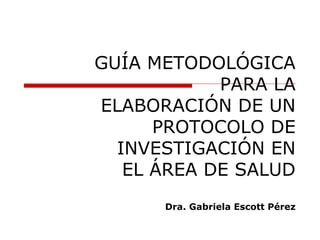 GUÍA METODOLÓGICA
PARA LA
ELABORACIÓN DE UN
PROTOCOLO DE
INVESTIGACIÓN EN
EL ÁREA DE SALUD
Dra. Gabriela Escott Pérez
 