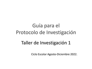 Guía para el
Protocolo de Investigación
Taller de Investigación 1
Ciclo Escolar Agosto-Diciembre 2022.
 