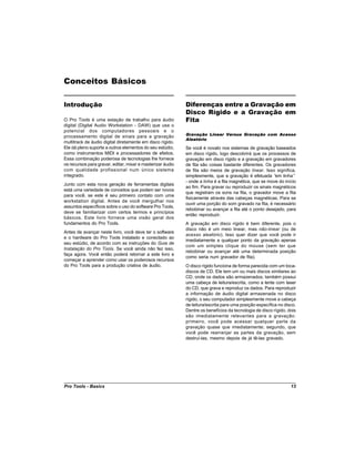 Conceitos Básicos

Introdução                                                  Diferenças entre a Gravação em
                                                            Disco Rígido e a Gravação em
O Pro Tools é uma estação de trabalho para áudio            Fita
digital (Digital Audio Workstation - DAW) que usa o
potencial dos computadores pessoais e o
                                                            Gravação Linear Versus Gravação com Acesso
processamento digital de sinais para a gravação
                                                            Aleatório
multitrack de áudio digital diretamente em disco rígido.
Ele dá pleno suporte a outros elementos do seu estúdio,     Se você é novato nos sistemas de gravação baseados
como instrumentos MIDI e processadores de efeitos.          em disco rígido, logo descobrirá que os processos de
Essa combinação poderosa de tecnologias lhe fornece         gravação em disco rígido e a gravação em gravadores
os recursos para gravar, editar, mixar e masterizar áudio   de fita são coisas bastante diferentes. Os gravadores
com qualidade profissional num único sistema                de fita são meios de gravação linear. Isso significa,
integrado.                                                  simplesmente, que a gravação é efetuada “ linha”
                                                                                                         em
                                                            - onde a linha é a fita magnética, que se move do início
Junto com esta nova geração de ferramentas digitais
                                                            ao fim. Para gravar ou reproduzir os sinais magnéticos
está uma variedade de conceitos que podem ser novos
                                                            que registram os sons na fita, o gravador move a fita
para você, se este é seu primeiro contato com uma
                                                            fisicamente através das cabeças magnéticas. Para se
workstation digital. Antes de você mergulhar nos
                                                            ouvir uma porção do som gravado na fita, é necessário
assuntos específicos sobre o uso do software Pro Tools,
                                                            rebobinar ou avançar a fita até o ponto desejado, para
deve se familiarizar com certos termos e princípios
                                                            então reproduzir.
básicos. Este livro fornece uma visão geral dos
fundamentos do Pro Tools.                                   A gravação em disco rígido é bem diferente, pois o
                                                            disco não é um meio linear, mas não-linear (ou de
Antes de avançar neste livro, você deve ter o software
                                                            acesso aleatório). Isso quer dizer que você pode ir
e o hardware do Pro Tools instalado e conectado ao
                                                            imediatamente a qualquer ponto da gravação apenas
seu estúdio, de acordo com as instruções do Guia de
                                                            com um simples clique do mouse (sem ter que
Instalação do Pro Tools. Se você ainda não fez isso,
                                                            rebobinar ou avançar até uma determinada posição
faça agora. Você então poderá retornar a este livro e
                                                            como seria num gravador de fita).
começar a aprender como usar os poderosos recursos
do Pro Tools para a produção criativa de áudio.             O disco rígido funciona de forma parecida com um toca-
                                                            discos de CD. Ele tem um ou mais discos similares ao
                                                            CD, onde os dados são armazenados; também possui
                                                            uma cabeça de leitura/escrita, como a lente com laser
                                                            do CD, que grava e reproduz os dados. Para reproduzir
                                                            a informação de áudio digital armazenada no disco
                                                            rígido, o seu computador simplesmente move a cabeça
                                                            de leitura/escrita para uma posição específica no disco.
                                                            Dentre os benefícios da tecnologia de disco rígido, dois
                                                            são imediatamente relevantes para a gravação:
                                                            primeiro, você pode acessar qualquer parte da
                                                            gravação quase que imediatamente; segundo, que
                                                            você pode rearranjar as partes da gravação, sem
                                                            destruí-las, mesmo depois de já tê-las gravado.




Pro Tools - Basics                                                                                               13
 