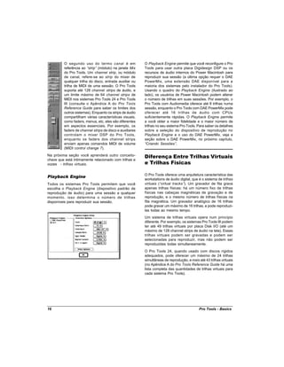 O segundo uso do termo canal é em                O Playback Engine permite que você reconfigure o Pro
         referência ao “strip” (módulo) na janela Mix     Tools para usar outra placa Digidesign DSP ou os
         do Pro Tools. Um channel strip, ou módulo        recursos de áudio internos do Power Macintosh para
         de canal, refere-se ao strip do mixer de         reproduzir sua sessão (a última opção requer o DAE
         qualquer trilha do disco, entrada auxiliar ou    PowerMix, uma extensão DAE disponível para a
         trilha de MIDI de uma sessão. O Pro Tools        maioria dos sistemas pelo instalador do Pro Tools).
         suporta até 128 channel strips de áudio, e       Usando o quadro do Playback Engine (ilustrado ao
         um limite máximo de 64 channel strips de         lado), os usuários de Power Macintosh podem alterar
         MIDI nos sistemas Pro Tools 24 e Pro Tools       o número de trilhas em suas sessões. Por exemplo, o
         III (consulte o Apêndice A do Pro Tools          Pro Tools com Audiomedia oferece até 8 trilhas numa
         Reference Guide para saber os limites dos        sessão, enquanto o Pro Tools com DAE PowerMix pode
         outros sistemas). Enquanto os strips de áudio    oferecer até 16 trilhas de áudio com CPUs
         compartilham várias características visuais,     suficientemente rápidas. O Playback Engine permite
         como faders, menus, etc, eles são diferentes     a você obter a maior fidelidade e o maior número de
         em aspectos essenciais. Por exemplo, os          trilhas no seu sistema Pro Tools. Para saber os detalhes
         faders de channel strips de disco e auxiliares   sobre a seleção do dispositivo de reprodução no
         controlam o mixer DSP do Pro Tools,              Playback Engine e o uso do DAE PowerMix, veja a
         enquanto os faders dos channel strips            seção sobre o DAE PowerMix, no próximo capítulo,
         enviam apenas comandos MIDI de volume            “Criando Sessões”    .
         (MIDI control change 7).
Na próxima seção você aprenderá outro conceito-           Diferença Entre Trilhas Virtuais
chave que está intimamente relacionado com trilhas e
vozes - trilhas virtuais.                                 e Trilhas Físicas

                                                          O Pro Tools oferece uma arquitetura característica das
Playback Engine
                                                          workstations de áudio digital, que é o sistema de trilhas
Todos os sistemas Pro Tools permitem que você             virtuais (“virtual tracks” Um gravador de fita grava
                                                                                    ).
escolha o Playback Engine (dispositivo padrão de          apenas trilhas físicas: há um número fixo de trilhas
reprodução de áudio) para uma sessão a qualquer           físicas nas cabeças magnéticas de gravação e de
momento. isso determina o número de trilhas               reprodução, e o mesmo número de trilhas físicas na
disponíveis para reproduzir sua sessão.                   fita magnética. Um gravador analógico de 16 trilhas
                                                          pode gravar um máximo de 16 trilhas, e pode reproduzi-
                                                          las todas ao mesmo tempo.
                                                          Um sistema de trilhas virtuais opera num princípio
                                                          diferente. Por exemplo, os sistemas Pro Tools III podem
                                                          ter até 49 trilhas virtuais por placa Disk I/O (até um
                                                          máximo de 128 channel strips de áudio na tela). Essas
                                                          trilhas virtuais podem ser gravadas e podem ser
                                                          selecionadas para reproduzir, mas não podem ser
                                                          reproduzidas todas simultaneamente.
                                                          O Pro Tools 24, quando usado com discos rígidos
                                                          adequados, pode oferecer um máximo de 24 trilhas
                                                          simultâneas de reprodução, e mais até 43 trilhas virtuais
                                                          (no Apêndice A do Pro Tools Reference Guide há uma
                                                          lista completa das quantidades de trilhas virtuais para
                                                          cada sistema Pro Tools).




16                                                                                           Pro Tools - Basics
 
