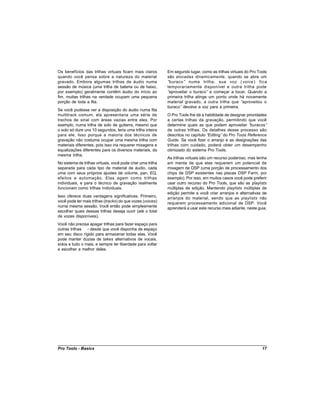 Os benefícios das trilhas virtuais ficam mais claros         Em segundo lugar, como as trilhas virtuais do Pro Tools
quando você pensa sobre a natureza do material               são alocadas dinamicamente, quando se abre um
gravado. Embora algumas trilhas de áudio numa                “buraco” numa trilha, sua voz ( voice ) fica
sessão de música (uma trilha de bateria ou de baixo,         temporariamente disponível e outra trilha pode
por exemplo) geralmente contêm áudio do início ao            “aproveitar o buraco” e começar a tocar. Quando a
fim, muitas trilhas na verdade ocupam uma pequena            primeira trilha atinge um ponto onde há novamente
porção de toda a fita.                                       material gravado, a outra trilha que “aproveitou o
                                                             buraco” devolve a voz para a primeira.
Se você pudesse ver a disposição do áudio numa fita
multitrack comum, ela apresentaria uma série de              O Pro Tools lhe dá a habilidade de designar prioridades
trechos de sinal com áreas vazias entre eles. Por            a certas trilhas da gravação, permitindo que você
exemplo, numa trilha de solo de guitarra, mesmo que          determine quais as que podem aproveitar “     buracos”
o solo só dure uns 10 segundos, teria uma trilha inteira     de outras trilhas. Os detalhes desse processo são
para ele. Isso porque a maioria dos técnicos de              descritos no capítulo “Editing” do Pro Tools Reference
gravação não costuma ocupar uma mesma trilha com             Guide. Se você fizer o arranjo e as designações das
materiais diferentes, pois isso iria requerer mixagens e     trilhas com cuidado, poderá obter um desempenho
equalizações diferentes para os diversos materiais, da       otimizado do sistema Pro Tools.
mesma trilha.
                                                             As trilhas virtuais são um recurso poderoso, mas tenha
No sistema de trilhas virtuais, você pode criar uma trilha   em mente de que elas requerem um potencial de
separada para cada tipo de material de áudio, cada           mixagem de DSP (uma porção de processamento dos
uma com seus próprios ajustes de volume, pan, EQ,            chips de DSP existentes nas placas DSP Farm, por
efeitos e automação. Elas agem como trilhas                  exemplo). Por isso, em muitos casos você pode preferir
individuais, e para o técnico de gravação realmente          usar outro recurso do Pro Tools, que são as playlists
funcionam como trilhas individuais.                          múltiplas de edição. Mantendo playlists múltiplas de
                                                             edição permite a você criar arranjos e alternativas de
Isso oferece duas vantagens significativas. Primeiro,        arranjos do material, sendo que as playlists não
você pode ter mais trilhas (tracks) do que vozes (voices)    requerem processamento adicional de DSP. Você
numa mesma sessão. Você então pode simplesmente              aprenderá a usar este recurso mais adiante, neste guia.
escolher quais dessas trilhas deseja ouvir (até o total
de vozes disponíveis).
Você não precisa apagar trilhas para fazer espaço para
outras trilhas - desde que você disponha de espaço
em seu disco rígido para armazenar todas elas. Você
pode manter dúzias de takes alternativos de vocais,
solos e tudo o mais, e sempre ter liberdade para voltar
e escolher a melhor deles.




Pro Tools - Basics                                                                                               17
 