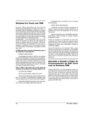 - Entradas/returns auxiliares mono ou stereo
Sistemas Pro Tools com TDM                                    automatizáveis;
                                                                  - Master faders automatizáveis;
O termo TDM é abreviatura de Time Division                        - Integração de fontes externas analógicas ou
Multiplexing (multiplexação por divisão do tempo). A          digitais, usando entradas e saídas disponíveis na
tecnologia TDM da Digidesign é baseada no conceito            interface de áudio da Digidesign ou de outros
de um barramento único de dados de alta velocidade.           fabricantes;
Nos sistemas TDM do Pro Tools 24 e no do Pro Tools
III, os canais individuais de fontes como trilhas do disco,       - Suporte a dispositivos de controle MIDI produzidos
sends de efeitos ou busses são enviados das placas            pela Mackie, Penny & Giles, JL Cooper, Peavey,
de áudio Digidesign e combinadas juntas              - ou     Digidesign e outros.
multiplexadas - num barramento único (um único                Todas as funções de roteamento de sinal são
ponto de conexão). As placas de áudio podem ter               acessáveis por menus na tela. Isso significa menos
acesso a qualquer dado que precisarem. Felizmente,            perda de tempo com conexões externas e maior
você não precisa se preocupar com isso, pois o                integridade do áudio, com a automação, mixagem e
software e o hardware do Pro Tools cuidam de todas            roteamento digitais.
as interconexões, transmissões e recepções do áudio
para você.                                                    Com o Pro Tools 24 ou o Pro Tools III e TDM, o poder
                                                              de DSP é dinamicamente configurável, o que significa
A TDM provê dois recursos fundamentais para o
                                                              que você pode escolher como alocá-lo. Na maioria dos
Pro Tools 24 e o Pro Tools III:
                                                              casos, você inicia o processo de alocação configurando
     - Mixagem digital eficiente;                             seu mixer, e então designando os efeitos Plug-Ins de
                                                              acordo com o potencial de DSP que você tiver
    - Possibilidade de adicionar “Plug-Ins” de software
                                                              disponível.
e placas da Digidesign e seus parceiros tecnológicos.
Esses Plug-Ins podem ser usados em tempo-real como
inserts nos canais, entradas auxiliares e/ou master
                                                              Alocando e Usando o Poder de
faders (adicionalmente aos Plug-Ins AudioSuite, que
são processadores baseados em arquivos, fornecidos            Processamento da DSP Farm
com todos os sistemas Pro Tools).                             com os Sistemas TDM
Com a TDM, o Pro Tools 24 e o Pro Tools III
suportam um ambiente de mixagem digital com:
                                                              A placa DSP Farm é um dos elementos cruciais do
     - 32 busses de mixagem;                                  seu sistema Pro Tools 24 ou Pro Tools III. Seus quatro
                                                              chips de DSP da Motorola fornecem poder de
     - Até 5 inserts de ganho unitário por canal;             processamento para o mixer TDM e Plug-Ins DSP.
     - Até 5 sends auxiliares por canal (chaveáveis como      Existe um limite de quantas funções uma placa DSP
pre - ou post-fader, e endereçáveis a qualquer saída          Farm pode efetuar simultaneamente. Esta seção
física ou qualquer dos 32 busses internos de mixagem);        contém algumas linhas gerais sobre como alocar o
                                                              potencial da DSP Farm.
    - Automação dinâmica de volume, pan, mute, Plug-
Ins e sends, com edição gráfica para cada um;




18                                                                                              Pro Tools - Basics
 