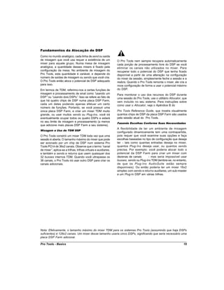 Fundamentos da Alocação de DSP
Como no mundo analógico, cada linha de send ou saída
de mixagem que você usa requer a existência de um               O Pro Tools nem sempre recupera automaticamente
mixer para aquele grupo. Numa mesa de mixagem                   cada porção de processamento livre do DSP se você
analógica, a quantidade desses mixers é fixado pela             eliminar os canais não utilizados no mixer. Para
configuração da mesa. No ambiente de mixagem do                 recuperar todo o potencial do DSP que tenha ficado
Pro Tools, esta quantidade é variável, e depende do             disponível a partir de uma alteração na configuração
número de saídas de mixagem ou sends que você cria.             do mixer da sessão, simplesmente feche a sessão e a
O Pro Tools então aloca o potencial de DSP adequado             reabra. Quando o Pro Tools remonta o mixer, ele cria a
para isso.                                                      nova configuração de forma a usar o potencial máximo
Em termos de TDM, referimo-nos a certas funções de              do DSP.
mixagem e processamento de sinal como “  usando um              Para monitorar o uso dos recursos do DSP durante
DSP”ou “  usando dois DSPs” Isso se refere ao fato de
                           .                                    uma sessão do Pro Tools, use o utilitário Allocator, que
que há quatro chips de DSP numa placa DSP Farm,                 vem incluído no seu sistema. Para instruções sobre
cada um deles podendo apenas efetuar um certo                   como usar o Allocator, veja o Apêndice B do
número de funções. Portanto, se você possuir uma
única placa DSP Farm, e criar um mixer TDM muito                Pro Tools Reference Guide, que mostra visualmente
grande, ou usar muitos sends ou Plug-Ins, você irá              quantos chips de DSP da placa DSP Farm são usados
eventualmente ocupar todos os quatro DSPs e estará              pela sessão atual do Pro Tools.
no seu limite de mixagem e processamento (a menos
                                                                Fazendo Escolhas Conforme Suas Necessidades
que adicione mais placas DSP Farm a seu sistema).
                                                                A flexibilidade de ter um ambiente de mixagem
Mixagem e Uso de TDM DSP
                                                                configurado dinamicamente tem uma contrapartida,
O Pro Tools constrói um mixer TDM toda vez que uma              pois requer que você examine suas opções e faça
sessão é aberta. O tamanho máximo do mixer que pode             escolhas baseadas no tipo de configuração que deseja
ser acionado por um chip de DSP num sistema Pro                 ter - tais como quantas entradas deseja no mixer,
Tools PCI é de 36x2 canais. Observe que o termo “      canal    quantos Plug-Ins deseja usar, ou quantos sends
de mixer” aplica-se a trilhas, trilhas virtuais e auxiliares,
         ,                                                      precisa. Por exemplo: você poderia alocar todo o
e também a sends e returns que usem quaisquer dos               potencial da DSP Farm para criar um mixer com
32 busses internos TDM. Quando você ultrapassa os               dezenas de canais       - mas seria impossível usar
36 canais, o Pro Tools irá usar outro DSP para criar os         busses, sends ou Plug-Ins TDM (lembre-se, no entanto,
canais adicionais.                                              de que os Plug-Ins AudioSuite estão sempre
                                                                disponíveis). Ou então poderia ter um mixer 16x2
                                                                simples com sends e returns auxiliares, um sub-master
                                                                e um Plug-In DSP em várias trilhas.




Nota: Efetivamente, o tamanho máximo do mixer TDM para os sistemas Pro Tools (assumindo que haja DSPs
suficientes) é 128x2 canais. Um mixer desse tamanho usaria cinco DSPs, significando que seria necessário uma
placa DSP Farm adicional.

Pro Tools - Basics                                                                                                   19
 