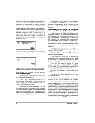O que é importante lembrar é que você decide como e                       - Ao se atingir o limite básico do mixer para um
onde alocar os recursos de DSP. Você pode fazer isso                  único chip DSP, a placa DSP Farm irá automaticamente
escolhendo um dos templates de sessões fornecidos                     começar a alocar recursos de DSP de outro chip (se
com o sistema, ou então criando sua sessão do zero.                   houver outro disponível), tornando-o indisponível para
                                                                      Plug-Ins).
Caso esteja começando do zero, uma boa idéia é
começar pelo mixer, uma vez que pelo menos um dos                     Requisitos de DSP para Plug-Ins TDM de Sistemas
DSPs do sistema é dedicado automaticamente a                          Básicos Pro Tools 24 e Pro Tools III com PCI:
mixagem. Você pode então adicionar Plug-Ins de                             - Cada categoria de Plug-In (EQ, Dynamics, ou
acordo com a disponibilidade de DSPs. Ao alocar os                    Mod Delay, Dither e Time Adjuster) requer seu próprio
recursos de DSP, se você atingir a capacidade de                      DSP individual. Isso significa que mesmo que você só
processamento do sistema, surgirá um dos seguintes                    use um compressor e um equalizador, irá utilizar dois
quadros de aviso:                                                     DSPs inteiros, pois equalização (EQ) e compressão
                                                                      (Dynamics ) são tipos diferentes de Plug-Ins .
                                                                      Entretanto, você poderia usar até 12 Plug-Ins mono
                                                                      diferentes de Dynamics (compressor, expander, gate)
                                                                      com um mesmo DSP, pois todos são da mesma
                                                                      categoria;
                                                                         - Os Plug-Ins stereo geralmente usam o dobro de
                                                                      DSP dos Plug-Ins mono;
Este aviso aparecerá se você tentar adicionar um novo canal de send
ou mixagem quando a DSP Farm já tiver atingido seu limite de             - Um único DSP pode operar até 12 Plug-Ins mono
processamento.                                                        de Dynamics, ou 6 stereo;
                                                                           - Um único DSP opera até 36 bandas de
                                                                      equalização mono (incluindo equalização de 1 banda
                                                                      e de 4 bandas) ou 18 bandas de equalização stereo
                                                                      (incluindo equalização de 1 banda e de 4 bandas);
                                                                          - Um único DSP opera um máximo de 2 short
                                                                      delays, 2 slap delays e 2 delays médios mono. Para
                                                                      uso em stereo, um único DSP operará um máximo de
Este aviso aparecerá se você tentar adicionar um insert de plug-in    1 short delay, 1 slap delay e 1 delay médio.
quando a DSP Farm já tiver atingido seu limite de processamento.
                                                                          - Um único DSP opera até 10 Plug-Ins Dither mono
O Uso de DSP nos Sistemas Pro Tools 24 e Pro                          ou 5 stereo.
Tools III dotados de PCI
                                                                          - Um único DSP opera até 24 Plug-Ins Time
    - Um chip de DSP é automaticamente dedicado                       Adjuster em mono.
para mixagem no ambiente TDM;
                                                                          - Os Master Faders não requerem processamento
    - Usando o Plug-In “  16-bit Optimized Mixer” um
                                                 ,                    adicional de DSP. Use-os livremente para controlar
único chip DSP pode operar um mixer de até 36x2                       níveis de submix, níveis de saída de send/bus, etc.
canais. O Plug-In “24-bit Optimized Mixer” permite um
                                                                      Estas regras permitem um conhecimento básico da
mixer de até 26x2 canais por chip;
                                                                      alocação de DSP. Além disso, os templates de sessões
    - Cada conexão de bus ou send requer DSP para                     fornecidos com o sistema incluem várias configurações
mixar sinais (da mesma forma que no mundo analógico,                  úteis de sessões, utilizando de forma eficiente os
cada bus de send ou saída de mixagem que você usa                     recursos de DSP. Tente basear sua sessão num desses
requer um mixer somados para cada grupo). Isso                        templates de forma a se manter dentro do “orçamento”
significa que cada send, return ou entrada auxiliar que               de DSP. No mais, lembre-se de que se o seu Macintosh
você criar irá utilizar DSP disponível;                               possui slots desocupados, é possível aumentar os
                                                                      recursos de DSP a qualquer momento, simplesmente
                                                                      adicionando novas placas DSP Farm.




20                                                                                                     Pro Tools - Basics
 