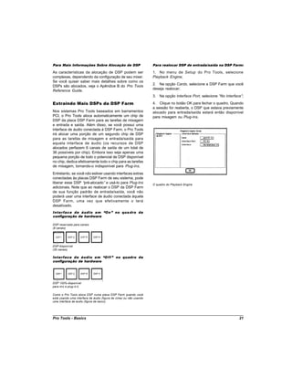 Para Mais Informações Sobre Alocação de DSP                         Para realocar DSP de entrada/saída na DSP Farm:

As características da alocação de DSP podem ser                     1. No menu de Setup do Pro Tools, selecione
complexas, dependendo da configuração de seu mixer.                 Playback Engine;
Se você quiser saber mais detalhes sobre como os
                                                                    2. Na opção Cards, selecione a DSP Farm que você
DSPs são alocados, veja o Apêndice B do Pro Tools
                                                                    deseja realocar;
Reference Guide.
                                                                    3. Na opção Interface Port, selecione “ Interface”
                                                                                                           No         ;

Extraindo Mais DSPs da DSP Farm                                     4. Clique no botão OK para fechar o quadro. Quando
                                                                    a sessão for reaberta, o DSP que estava previamente
Nos sistemas Pro Tools baseados em barramentos                      alocado para entrada/saída estará então disponível
PCI, o Pro Tools aloca automaticamente um chip de                   para mixagem ou Plug-Ins.
DSP da placa DSP Farm para as tarefas de mixagem
e entrada e saída. Além disso, se você possui uma
interface de áudio conectada à DSP Farm, o Pro Tools
irá alocar uma porção de um segundo chip de DSP
para as tarefas de mixagem e entrada/saída para
aquela interface de áudio (os recursos de DSP
alocados perfazem 6 canais de saída de um total de
36 possíveis por chip). Embora isso seja apenas uma
pequena porção de todo o potencial de DSP disponível
no chip, dedica efetivamente todo o chip para as tarefas
de mixagem, tornando-o indisponível para Plug-Ins.
Entretanto, se você não estiver usando interfaces extras
conectadas às placas DSP Farm de seu sistema, pode
liberar esse DSP “ pré-alocado” e usá-lo para Plug-Ins              O quadro do Playback Engine
adicionais. Note que ao realocar o DSP da DSP Farm
de sua função padrão de entrada/saída, você não
poderá usar uma interface de áudio conectada àquela
DSP Farm, uma vez que efetivamente o terá
desativado.
Interface de áudio em “On” no qua dro de
configuração de hardware

DSP reservado para canais
(6 canais)




DSP disponível
(30 canais)

Interface de áudio em “O f f ” no quadro de
configuração de hardware




DSP 100% disponível
para mix e plug-in’
                  s

Como o Pro Tools aloca DSP numa placa DSP Farm quando você
está usando uma interface de áudio (figura de cima) ou não usando
uma interface de áudio (figura de baixo).




Pro Tools - Basics                                                                                                  21
 