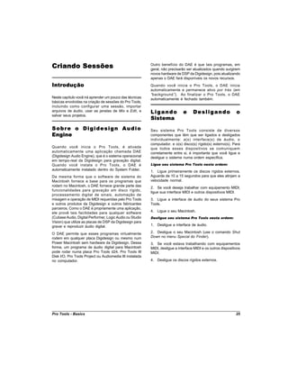 Criando Sessões                                           Outro benefício do DAE é que tais programas, em
                                                          geral, não precisarão ser atualizados quando surgirem
                                                          novos hardware de DSP da Digidesign, pois atualizando
                                                          apenas o DAE fará disponíveis os novos recursos.
Introdução                                                Quando você inicia o Pro Tools, o DAE inicia
                                                          automaticamente e permanece ativo por trás (em
                                                          “background”). Ao finalizar o Pro Tools, o DAE
Neste capítulo você irá aprender um pouco das técnicas    automaticamente é fechado também.
básicas envolvidas na criação de sessões do Pro Tools,
incluindo como configurar uma sessão, importar
arquivos de áudio, usar as janelas de Mix e Edit, e       Ligando             e     Desligando                 o
salvar seus projetos.
                                                          Sistema
Sobre o Digidesign Audio                                  Seu sistema Pro Tools consiste de diversos
Engine                                                    componentes que têm que ser ligados e desligados
                                                          individualmente: a(s) interface(s) de áudio, o
                                                          computador, e o(s) disco(s) rígido(s) externo(s). Para
Quando você inicia o Pro Tools, é ativada                 que todos esses dispositivos se comuniquem
automaticamente uma aplicação chamada DAE                 corretamente entre si, é importante que você ligue e
(Digidesign Audio Engine), que é o sistema operacional    desligue o sistema numa ordem específica.
em tempo-real da Digidesign para gravação digital.
Quando você instala o Pro Tools, o DAE é                  Ligue seu sistema Pro Tools nesta ordem:
automaticamente instalado dentro do System Folder.        1. Ligue primeiramente os discos rígidos externos.
Da mesma forma que o software de sistema do               Aguarde de 10 a 15 segundos para que eles atinjam a
Macintosh fornece a base para os programas que            velocidade normal.
rodam no Macintosh, o DAE fornece grande parte das
                                                          2. Se você deseja trabalhar com equipamento MIDI,
funcionalidades para gravação em disco rígido,
                                                          ligue sua interface MIDI e outros dispositivos MIDI.
processamento digital de sinais, automação de
mixagem e operação de MIDI requeridas pelo Pro Tools      3. Ligue a interface de áudio do seus sistema Pro
e outros produtos da Digidesign e outros fabricantes      Tools.
parceiros. Como o DAE é propriamente uma aplicação,
ele provê tais facilidades para qualquer software         4. Ligue o seu Macintosh.
(Cubase Audio, Digital Performer, Logic Audio ou Studio   Desligue seu sistema Pro Tools nesta ordem:
Vision) que utilize as placas de DSP da Digidesign para
gravar e reproduzir áudio digital.                        1. Desligue a interface de áudio.

O DAE permite que esses programas virtualmente            2. Desligue o seu Macintosh (use o comando Shut
rodem em qualquer placa Digidesign ou mesmo num           Down no menu Special do Finder).
Power Macintosh sem hardware da Digidesign. Dessa         3. Se você estava trabalhando com equipamentos
forma, um programa de áudio digital para Macintosh        MIDI, desligue a interface MIDI e os outros dispositivos
pode rodar numa placa Pro Tools d24, Pro Tools III        MIDI.
Disk I/O, Pro Tools Project ou Audiomedia III instalada
no computador.                                            4. Desligue os discos rígidos externos.




Pro Tools - Basics                                                                                             25
 
