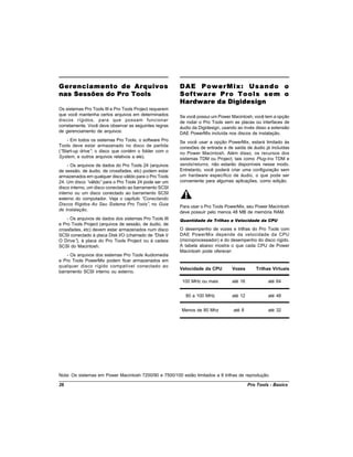 Gerenciamento de Arquivos                                DAE PowerMix: Usando o
nas Sessões do Pro Tools                                 Software Pro Tools sem o
                                                         Hardware da Digidesign
Os sistemas Pro Tools III e Pro Tools Project requerem
que você mantenha certos arquivos em determinados        Se você possui um Power Macintosh, você tem a opção
discos rígidos, para que possam funcionar                de rodar o Pro Tools sem as placas ou interfaces de
corretamente. Você deve observar as seguintes regras     áudio da Digidesign, usando ao invés disso a extensão
de gerenciamento de arquivos:                            DAE PowerMix incluída nos discos de instalação.
    - Em todos os sistemas Pro Tools, o software Pro     Se você usar a opção PowerMix, estará limitado às
Tools deve estar armazenado no disco de partida          conexões de entrada e de saída de áudio já incluídas
(“Start-up drive” o disco que contém o folder com o
                 ;                                       no Power Macintosh. Além disso, os recursos dos
System, e outros arquivos relativos a ele).              sistemas TDM ou Project, tais como Plug-Ins TDM e
     - Os arquivos de dados do Pro Tools 24 (arquivos    sends/returns, não estarão disponíveis nesse modo.
de sessão, de áudio, de crossfades, etc) podem estar     Entretanto, você poderá criar uma configuração sem
armazenados em qualquer disco válido para o Pro Tools    um hardware específico de áudio, o que pode ser
24. Um disco “  válido”para o Pro Tools 24 pode ser um   conveniente para algumas aplicações, como edição.
disco interno, um disco conectado ao barramento SCSI
interno ou um disco conectado ao barramento SCSI
externo do computador. Veja o capítulo “   Conectando
Discos Rígidos Ao Seu Sistema Pro Tools” no Guia
                                             ,
                                                         Para usar o Pro Tools PowerMix, seu Power Macintosh
de Instalação.
                                                         deve possuir pelo menos 48 MB de memória RAM.
    - Os arquivos de dados dos sistemas Pro Tools III    Quantidade de Trilhas e Velocidade da CPU
e Pro Tools Project (arquivos de sessão, de áudio, de
crossfades, etc) devem estar armazenados num disco       O desempenho de vozes e trilhas do Pro Tools com
SCSI conectado à placa Disk I/O (chamado de “ Disk I/    DAE PowerMix depende da velocidade da CPU
O Drive” à placa do Pro Tools Project ou à cadeia
         ),                                              (microprocessador) e do desempenho do disco rígido.
SCSI do Macintosh.                                       A tabela abaixo mostra o que cada CPU de Power
                                                         Macintosh pode oferecer:
    - Os arquivos dos sistemas Pro Tools Audiomedia
e Pro Tools PowerMix podem ficar armazenados em
qualquer disco rígido compatível conectado ao
                                                         Velocidade da CPU        Vozes       Trilhas Virtuais
barramento SCSI interno ou externo.

                                                          100 MHz ou mais         até 16            até 64


                                                           80 a 100 MHz           até 12            até 48


                                                          Menos de 80 Mhz         até 8             até 32




Nota: Os sistemas em Power Macintosh 7200/90 e 7500/100 estão limitados a 8 trilhas de reprodução.

26                                                                                         Pro Tools - Basics
 