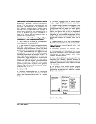 Selecionando o PowerMix como Playback Engine            5. No campo Playback Engine do quadro, clique e
                                                        marque a opção “DAE PowerMix” para selecioná-la.
                                                                                     ,
Sempre que o Pro Tools é iniciado ou uma sessão é
aberta, o Pro Tools seleciona automaticamente a(s)      6. Clique no campo Playback Tracks para abrir a lista
placa(s) de áudio instalada(s) em seu computador para   de opções, e escolha nela o número de trilhas (vozes)
ser o dispositivo padrão de áudio (Playback Engine).    de reprodução que você deseja para a sua sessão.
Se você quiser usar o PowerMix como dispositivo de      Escolha o menor número de trilhas que você realmente
áudio, deverá selecionar isso adequadamente no          precisa, uma vez que isso irá influir no desempenho
quadro do Playback Engine. Você poderá fazer ao         do sistema. O número permitido de trilhas de
iniciar o Pro Tools ou após já tê-lo aberto. Ambos os   reprodução de áudio depende da velocidade da CPU
métodos são explicados abaixo.                          do Power Macintosh (e da quantidade de memória
Para selecionar o PowerMix como Playback Engine         alocada pelo comando Set Playback Buffer Size do
quando o Pro Tools ainda NÃO está aberto:               DAE).

1. Abra o folder DAE, de dentro do System Folder, e     7. Clique no botão OK. O Pro Tools iniciará usando o
clique duas vezes na aplicação DAE.                     PowerMix como dispositivo de áudio em sua sessão.

2. A partir do menu File do DAE, escolha Set Playback   Para selecionar o PowerMix quando o Pro Tools
                                                        JÁ ESTÁ aberto:
Buffer Size e ajuste-o para “ , “ ou “ , dependendo
                             2” 4”      8”
de quantas trilhas de reprodução (voices) você deseja   1. Use o menu Applications para selecionar o DAE.
para a sessão. É necessária uma alocação mínima de
“ , que irá permitir até 4 vozes para reprodução. Uma
 2”                                                     2. Escolha a opção Set Playback Buffer Size no menu
alocação de “4” irá permitir 12 a 16 vozes para         File do DAE. Se o buffer já está ajustado para o número
reprodução, dependendo da velocidade da CPU e do        de trilhas que você quer, vá para o passo 4; caso
disco rígido. Uma alocação de “ irá melhorar o
                                    8”                  contrário, vá para o passo 3.
desempenho. Tenha certeza de que seu Macintosh          3. Se o buffer do DAE está ajustado para “ , volte
                                                                                                      0”
possui memória RAM suficiente para acomodar a           para o Pro Tools e feche-o, e então veja os passos na
configuração que você escolheu (se você mais tarde      seção imediatamente anterior à esta, para selecionar
quiser para de usar o PowerMix e se desejar             o PowerMix como Playback Engine quando o Pro Tools
reconfigurar sua placa de áudio como sendo o            não está aberto.
Playback Engine, é recomendável restaurar o Playback
Buffer Size para “ ou “ ).
                  0”      2”                            4. Do menu Pro Tools Setups, escolha Playback
                                                        Engine. Se já houver uma sessão aberta, o Pro Tools
3. Feche o DAE.                                         irá perguntar se deve salvá-la. O quadro do Playback
4. Mantendo pressionada a tecla “ , clique duas
                                   n”                   Engine será mostrado.
vezes no ícone do Pro Tools . Quando o Pro Tools
iniciar, será mostrado então o quadro do Playback
Engine.




                                                        O quadro do Playback Engine




Pro Tools - Basics                                                                                          27
 