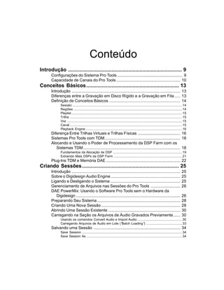 Conteúdo
Introdução ................................................................................. 9
       Configurações do Sistema Pro Tools ......................................................... 9
       Capacidade de Canais do Pro Tools ........................................................ 10
Conceitos Básicos.................................................................. 13
       Introdução ............................................................................................... 13
       Diferenças entre a Gravação em Disco Rígido e a Gravação em Fita ..... 13
       Definição de Conceitos Básicos .............................................................. 14
              Sessão .............................................................................................................................14
              Regiões ............................................................................................................................14
              Playlist ..............................................................................................................................15
              Trilha ................................................................................................................................15
              Voz ...................................................................................................................................15
              Canal ................................................................................................................................15
              Playback Engine ..............................................................................................................16
       Diferença Entre Trilhas Virtuais e Trilhas Físicas ..................................... 16
       Sistemas Pro Tools com TDM .................................................................. 18
       Alocando e Usando o Poder de Processamento da DSP Farm com os
          Sistemas TDM ..................................................................................... 18
              Fundamentos da Alocação de DSP ...............................................................................19
              Extraindo Mais DSPs da DSP Farm ..............................................................................21
       Plug-Ins TDM e Memória DAE ................................................................. 22
Criando Sessões ..................................................................... 25
       Introdução ...............................................................................................                                 25
       Sobre o Digidesign Audio Engine .............................................................                                              25
       Ligando e Desligando o Sistema .............................................................                                               25
       Gerenciamento de Arquivos nas Sessões do Pro Tools ..........................                                                              26
       DAE PowerMix: Usando o Software Pro Tools sem o Hardware da
           Digidesign ...........................................................................................                                 26
       Preparando Seu Sistema .........................................................................                                           28
       Criando Uma Nova Sessão .....................................................................                                              28
       Abrindo Uma Sessão Existente ...............................................................                                               30
       Carregando na Seção os Arquivos de Áudio Gravados Previamente ......                                                                       30
              Usando os comandos Convert Audio e Import Audio ...................................................30
              Carregando Arquivos de Áudio em Lote (“Batch Loading” .........................................33
                                                                      )
       Salvando uma Sessão ............................................................................ 34
              Save Session ..................................................................................................................34
              Save Session As .............................................................................................................34
 