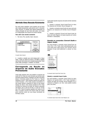 Você pode importar arquivos de áudio de três maneiras
Abrindo Uma Sessão Existente                               diferentes:
                                                           1. Usando o comando Import Audio/Track do menu
Se você quiser trabalhar numa sessão que já havia          File (arquivos em formato Sound Designer II).
sido criada previamente, pode abri-la com o comando        2. Usando o comando Import Audio do menu da Audio
Open Session. A sessão será aberta exatamente na           Regions List (arquivos em formato Sound Designer
mesma situação em que havia sido salva, com todas          II).
as configurações dos arquivos de áudio intactas.
                                                           3. Usando o comando Convert and Import Audio do
Para abrir uma sessão existente:                           menu da Audio Regions List (para arquivos em outros
1. No menu File, escolha Open Session.                     formatos e resoluções).


                                                           Usando os comandos Convert Audio e
                                                           Import Audio
                                                           Se você escolher o comando Import Audio/Track do
                                                           menu File, o Pro Tools criará automaticamente uma
                                                           nova trilha para cada arquivo (em formato Sound
                                                           Designer II) que você selecionar e colocar na nova
                                                           trilha.


O quadro Open Session


2. Localize a sessão que você deseja abrir e clique
Open. Todas as trilhas de áudio e de MIDI e regiões
que haviam sido salvas com a sessão aparecerão. Você
pode então prosseguir o trabalho na sessão.


Carregando na Seção os
Arquivos de Áudio Gravados
Previamente
                                                           O comando Import Audio/Track (menu File)
Você pode importar para uma sessão os arquivos de
áudio do Pro Tools (ou outro formato) que tenham sido      Usando o comando Import Audio
gravados anteriormente, e trabalhar com eles nas trilhas
atuais. O formato próprio do Pro Tools é o “     Sound     Se você escolher o comando Import Audio do menu
Designer II mono” Para importar arquivos de áudio de
                    .                                      Regions List (janela Edit), o Pro Tools importará o
outros formatos, o Pro Tools precisa convertê-los (o       arquivo de áudio (em formato Sound Designer II) e o
que requer tempo) e salvá-los no disco (o que requer       colocará na Regions List. Daí, você poderá movê-lo
espaço do disco). Uma mesma sessão do Pro Tools            para uma trilha.
só pode ter arquivos de áudio de mesma resolução
(bit depth), isto é, tudo em 24 bits, ou tudo em 16 bits
(só o Pro Tools 24 suporta sessões com áudio de 24
bits). O quadro Convert and Import pode ser usado
para importar áudio de uma larga variedade de
formatos usuais.


                                                           O comando Import Audio (menu Audio Regions List)


30                                                                                                Pro Tools - Basics
 