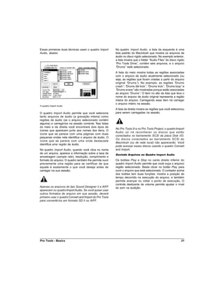 Essas primeiras duas técnicas usam o quadro Import       No quadro Import Audio, a lista da esquerda é uma
Audio, abaixo:                                           lista padrão do Macintosh que mostra os arquivos de
                                                         áudio no disco rígido selecionado. No exemplo anterior,
                                                         a lista mostra que o folder “Audio Files”do disco rígido
                                                         “ Pro Tools Drive” contém seis arquivos, e o arquivo
                                                                           ,
                                                         “ Drums” está selecionado.
                                                         A lista do meio mostra todas as regiões associadas
                                                         com o arquivo de áudio atualmente selecionado (ou
                                                         seja, as regiões que foram criadas a partir do arquivo
                                                         original “Drums” No exemplo, as regiões “
                                                                           ).                           Drums
                                                         crash” “
                                                                , Drums dbl kick” “
                                                                                 , Drums kick” “
                                                                                              , Drums loop” e
                                                         “Drums snare”são mostradas porque estão associadas
                                                         ao arquivo “Drums” O item no alto da lista que leva o
                                                                              .
                                                         nome do arquivo de áudio original representa a região
                                                         inteira do arquivo. Carregando esse item irá carregar
                                                         o arquivo inteiro na sessão.
O quadro Import Audio
                                                         A lista da direita mostra as regiões que você selecionou
O quadro Import Audio permite que você selecione         para serem carregadas na sessão.
tanto arquivos de áudio (a gravação inteira) como
regiões de áudio (se o arquivo selecionado contém
alguma) e carregá-los na sessão corrente. Nas listas
do meio e da direita você encontrará dois tipos de
                                                         No Pro Tools III e no Pro Tools Project, o quadro Import
ícones que aparecem junto aos nomes dos itens. O
                                                         Audio só irá reconhecer os discos que estão
ícone que se parece com uma páginas com duas
                                                         conectados no barramento SCSI da placa Disk I/O.
pequenas ondas nela identifica o arquivo de áudio. O
                                                         Os discos conectados ao barramento SCSI do
ícone que se parece com uma onda destacada
                                                         Macintosh (ou de rede local) não aparecerão. Você
identifica uma região de áudio.
                                                         pode acessar esses discos usando o quadro Convert
No quadro Import Audio, quando você clica no nome        and Import.
de um arquivo, aparece a informação sobre a taxa de      Ouvindo Arquivos no Quadro Import Audio
amostragem (sample rate), resolução, comprimento e
formato do arquivo. O quadro também lhe permite ouvir    Os botões Play e Stop no canto direito inferior do
previamente uma região para se certificar de que         quadro Import Audio permite que você ouça o arquivo/
aquele é exatamente o que você deseja antes de           região selecionado. Basta clicar no botão Play para
carregar na sua sessão.                                  ouvir o arquivo que está selecionado. O contador acima
                                                         dos botões tem duas funções: mostra a posição de
                                                         tempo decorrido na execução do arquivo, e também
                                                         permite avançar ou voltar o ponto de execução. O
                                                         controle deslizante de volume permite ajustar o nível
Apenas os arquivos do tipo Sound Designer II e AIFF      do som na audição.
aparecem no quadro Import Audio. Se você quiser usar
outros formatos de arquivo em sua sessão, deverá
primeiro usar o quadro Convert and Import do Pro Tools
para convertê-los em formato SD II ou AIFF.




Pro Tools - Basics                                                                                            31
 