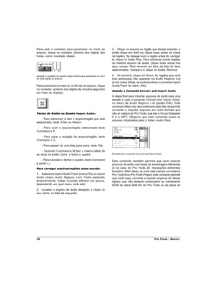 Para usar o contador para posicionar no início do                    3. Clique no arquivo ou região que deseja importar, e
arquivo, clique no contador próximo aos dígitos das                  então clique em Add (ou clique duas vezes no nome
horas, como mostrado abaixo:                                         da região). Se desejar ouvir a região antes de carregá-
                                                                     la, clique no botão Play. Para adicionar outras regiões
                                                                     do mesmo arquivo de áudio, clique duas vezes nos
                                                                     seus nomes. Para remover um item da lista de itens
                                                                     selecionados, marque-o e clique no botão Remove.

Usando o contador do quadro Import Audio para posicionar no início   4. Ao terminar, clique em Done. As regiões que você
de uma região ou arquivo                                             tiver adicionado irão aparecer na Audio Regions List
                                                                     (e em novas trilhas, se você escolheu o comando Import
Para posicionar no meio ou no fim de um arquivo, clique              Audio/Track do menu File).
no contador, próximo dos dígitos de minutos:segundos
                                                                     Usando o Comando Convert and Import Audio
(no meio do display).
                                                                     A etapa final para importar arquivos de áudio para uma
                                                                     sessão é usar o comando Convert and Import Audio,
                                                                     no menu da Audio Regions List (janela Edit). Este
                                                                     comando difere dos dois anteriores pelo fato de permitir
                                                                     converter e importar arquivos em outro formato que
Teclas de Atalho no Quadro Import Audio:                             não os nativos do Pro Tools, que são o Sound Designer
                                                                     II e o AIFF. Observe que este comando copia os
    - Para adicionam à lista o arquivo/região que está
                                                                     arquivos importados para o folder Audio Files.
selecionado, tecle Enter ou Return.
   - Para ouvir o arquivo/região selecionado tecle
Command e P.
   - Para parar a audição do arquivo/região, tecle
Command e S.
     - Para passar de uma lista para outra, tecle Tab.
    - Teclando Command e W tem o mesmo efeito de
se clicar no botão Done, e fecha o quadro.                           Escolhendo o comando Convert and Import Audio

    - Para cancelar e fechar o quadro, tecle Command                 Este comando também permite que você importe
e ponto (.).                                                         arquivos de áudio com taxas de amostragem diferentes
Para carregar arquivos/regiões numa sessão:                          (e no caso do Pro Tools 24, resoluções diferentes
                                                                     também). Além disso, se você está usando um sistema
1. Selecione Import Audio/Track (menu File) ou Import                Pro Tools III ou Pro Tools Project, este comando permite
Audio (menu Audio Regions List). Como explicado                      que você ouça, converta e importe arquivos de discos
anteriormente, essas funções diferem um pouco,                       rígidos que não estejam conectados ao barramento
dependendo em qual menu você está.                                   SCSI da placa Disk I/O do Pro Tools ou da placa do
2. Localize o arquivo de áudio desejado e clique no
seu nome, na lista da esquerda.




32                                                                                                         Pro Tools - Basics
 