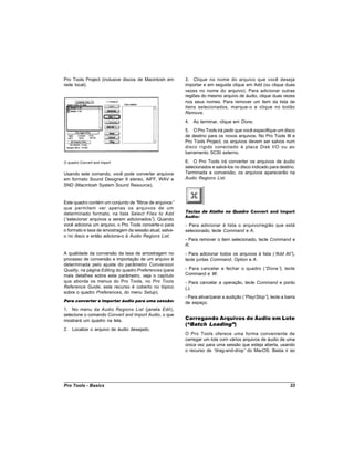 Pro Tools Project (inclusive discos de Macintosh em       3. Clique no nome do arquivo que você deseja
rede local).                                              importar e em seguida clique em Add (ou clique duas
                                                          vezes no nome do arquivo). Para adicionar outras
                                                          regiões do mesmo arquivo de áudio, clique duas vezes
                                                          nos seus nomes. Para remover um item da lista de
                                                          itens selecionados, marque-o e clique no botão
                                                          Remove.
                                                          4. Ao terminar, clique em Done.
                                                          5. O Pro Tools irá pedir que você especifique um disco
                                                          de destino para os novos arquivos. No Pro Tools III e
                                                          Pro Tools Project, os arquivos devem ser salvos num
                                                          disco rígido conectado à placa Disk I/O ou ao
                                                          barramento SCSI externo.

O quadro Convert and Import                               6. O Pro Tools irá converter os arquivos de áudio
                                                          selecionados e salvá-los no disco indicado para destino.
Usando este comando, você pode converter arquivos         Terminada a conversão, os arquivos aparecerão na
em formato Sound Designer II stereo, AIFF, WAV e          Audio Regions List.
SND (Macintosh System Sound Resource).


Este quadro contém um conjunto de “filtros de arquivos”
que permitem ver apenas os arquivos de um
                                                          Teclas de Atalho no Quadro Convert and Import
determinado formato, na lista Select Files to Add
                                                          Audio:
(“selecionar arquivos a serem adicionados” Quando
                                            ).
você adiciona um arquivo, o Pro Tools converte-o para     - Para adicionar à lista o arquivo/região que está
o formato e taxa de amostragem da sessão atual, salva-    selecionado, tecle Command e A.
o no disco e então adiciona-o à Audio Regions List.
                                                          - Para remover o item selecionado, tecle Command e
                                                          R.
A qualidade da conversão da taxa de amostragem no         - Para adicionar todos os arquivos à lista (“Add All”),
processo de conversão e importação de um arquivo é        tecle juntas Command, Option e A.
determinada pelo ajuste do parâmetro Conversion
Quality, na página Editing do quadro Preferences (para    - Para cancelar e fechar o quadro (“Done” tecle
                                                                                                   ),
mais detalhes sobre este parâmetro, veja o capítulo       Command e W.
que aborda os menus do Pro Tools, no Pro Tools            - Para cancelar a operação, tecle Command e ponto
Reference Guide; este recurso é coberto no tópico         (.).
sobre o quadro Preferences, do menu Setup).
                                                          - Para ativar/parar a audição (“Play/Stop” tecle a barra
                                                                                                    ),
Para converter e importar áudio para uma sessão:          de espaço.
1. No menu da Audio Regions List (janela Edit),
selecione o comando Convert and Import Audio, o que
mostrará um quadro na tela.                               Carregando Arquivos de Áudio em Lote
                                                          (“Batch Loading”)
2. Localize o arquivo de áudio desejado.
                                                          O Pro Tools oferece uma forma conveniente de
                                                          carregar um lote com vários arquivos de áudio de uma
                                                          única vez para uma sessão que esteja aberta, usando
                                                          o recurso de “drag-and-drop” do MacOS. Basta ir ao




Pro Tools - Basics                                                                                             33
 