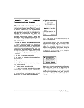 Criando     um     Template
Personalizado da Sessão

O Pro Tools permite que você crie documentos de
sessão personalizados com configurações de trilhas,
mixer, arranjos de janelas, ajustes de zoom e locações
de memória que você use mais freqüentemente.
Fazendo isso, você economizará tempo e trabalho que
teria para criar as configurações do estúdio a partir do
“zero” toda vez que iniciasse uma nova sessão. Você
pode fazer isso salvando uma sessão como um
documento “   Stationary Pad” Estando a sessão salva
                              .
dessa forma, seus ajustes e parâmetros atuam como
um modelo que você pode abrir e então re-salvar como       Clique na opção Stationary Pad para salvar uma sessão como um
                                                           modelo que possa ser reutilizado
uma sessão normal.
Para criar um template personalizado de sessão:            Este documento agora irá atuar como um modelo
                                                           (template) que você pode abrir, com todos os ajustes
1. Crie uma sessão e faça os arranjos de janelas de
                                                           do jeito que você configurou. Para usar este modelo,
Mix, Edit e Transport que desejar. Você pode escolher
                                                           simplesmente clique duas vezes sobre ele no Finder,
quais as janelas que devem aparecer abertas na tela,
                                                           ou abra-o com o comando Open Session, se você já
e onde elas devem estar posicionadas. Você pode
                                                           está rodando o Pro Tools. Você pode criar várias
também definir os parâmetros dentro dessas janelas,
                                                           configurações personalizadas como esta para
tais como roteamento do sinal, configurações de inserts
                                                           diferentes situações que você usa.
e sends , visualizações de trilhas e ajustes de
Preferences.
2. No menu File, escolha Save Session.
3. No quadro que aparece, dê um nome à seção e
clique em Save.
4. Feche a sessão.
5. Vá ao Finder e localize o arquivo de sessão que
você acabou de salvar.
6. Clique no arquivo para selecioná-lo.                    Quando você abre uma sessão salva como Stationary
                                                           Pad, aparece este quadro. Ele lhe dá a escolha de
7. Do menu Edit do Finder, escolha Get Info (ou tecle      editar o modelo ou iniciar uma nova sessão usando as
Command e I). Aparecerá uma janela de informações          configurações do modelo. Se você escolher New
do arquivo.                                                Session, o Pro Tools criará um novo folder contendo o
8. Marque a opção Stationary Pad, para salvar o            modelo da sessão e os demais folders (Audio e
arquivo como um modelo, e então feche a janela.            Faders).




36                                                                                              Pro Tools - Basics
 