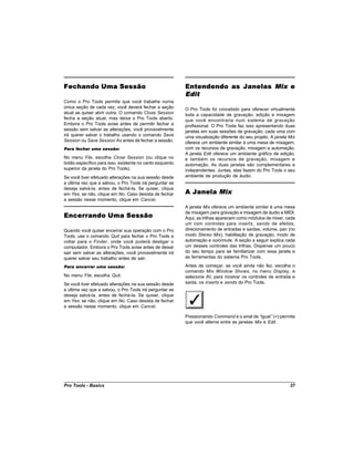 Fechando Uma Sessão                                       Entendendo as Janelas Mix e
                                                          Edit
Como o Pro Tools permite que você trabalhe numa
única seção de cada vez, você deverá fechar a seção       O Pro Tools foi concebido para oferecer virtualmente
atual se quiser abrir outra. O comando Close Session      toda a capacidade de gravação, edição e mixagem
fecha a seção atual, mas deixa o Pro Tools aberto.        que você encontraria num sistema de gravação
Embora o Pro Tools avise antes de permitir fechar a       profissional. O Pro Tools faz isso apresentando duas
sessão sem salvar as alterações, você provavelmente       janelas em suas sessões de gravação, cada uma com
irá querer salvar o trabalho usando o comando Save        uma visualização diferente do seu projeto. A janela Mix
Session ou Save Session As antes de fechar a sessão.      oferece um ambiente similar à uma mesa de mixagem,
Para fechar uma sessão:                                   com os recursos de gravação, mixagem e automação.
                                                          A janela Edit oferece um ambiente gráfico de edição,
No menu File, escolha Close Session (ou clique no         e também os recursos de gravação, mixagem e
botão específico para isso, existente no canto esquerdo   automação. As duas janelas são complementares e
superior da janela do Pro Tools).                         independentes. Juntas, elas fazem do Pro Tools o seu
Se você tiver efetuado alterações na sua sessão desde     ambiente de produção de áudio.
a última vez que a salvou, o Pro Tools irá perguntar se
deseja salvá-la, antes de fechá-la. Se quiser, clique
em Yes; se não, clique em No. Caso desista de fechar      A Janela Mix
a sessão nesse momento, clique em Cancel.
                                                          A janela Mix oferece um ambiente similar à uma mesa
Encerrando Uma Sessão
                                                          de mixagem para gravação e mixagem de áudio e MIDI.
                                                          Aqui, as trilhas aparecem como módulos de mixer, cada
                                                          um com controles para inserts, sends de efeitos,
Quando você quiser encerrar sua operação com o Pro        direcionamento de entradas e saídas, volume, pan (no
Tools, use o comando Quit para fechar o Pro Tools e       modo Stereo Mix), habilitação de gravação, modo de
voltar para o Finder, onde você poderá desligar o         automação e solo/mute. A seção a seguir explica cada
computador. Embora o Pro Tools avise antes de deixar      um desses controles das trilhas. Dispense um pouco
sair sem salvar as alterações, você provavelmente irá     do seu tempo para se familiarizar com essa janela e
querer salvar seu trabalho antes de sair.                 as ferramentas do sistema Pro Tools.

Para encerrar uma sessão:                                 Antes de começar, se você ainda não fez, escolha o
                                                          comando Mix Window Shows, no menu Display, e
No menu File, escolha Quit.                               selecione All, para mostrar os controles de entrada e
Se você tiver efetuado alterações na sua sessão desde     saída, os inserts e sends do Pro Tools.
a última vez que a salvou, o Pro Tools irá perguntar se
deseja salvá-la, antes de fechá-la. Se quiser, clique
em Yes; se não, clique em No. Caso desista de fechar
a sessão nesse momento, clique em Cancel.

                                                          Pressionando Command e o sinal de “  igual”(=) permite
                                                          que você alterne entre as janelas Mix e Edit.




Pro Tools - Basics                                                                                            37
 