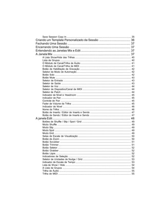 Save Session Copy In .................................................................................................... 35
Criando um Template Personalizado da Sessão .....................................                                                           36
Fechando Uma Sessão ...........................................................................                                             37
Encerrando Uma Sessão ........................................................................                                              37
Entendendo as Janelas Mix e Edit ...........................................................                                                37
A Janela Mix ............................................................................................                                   37
       A Lista Show/Hide das Trilhas .......................................................................................                40
       Lista de Grupos ..............................................................................................................       40
       O Módulo de Canal/Trilha de Áudio ..............................................................................                     41
       O Módulo de Canal/Trilha de MIDI ................................................................................                    41
       Botão de Habilitação de Gravação ...............................................................................                     42
       Seletor de Modo de Automação ....................................................................................                    42
       Botão Solo ......................................................................................................................    42
       Botão Mute .....................................................................................................................     43
       Seletor de Entrada .........................................................................................................         43
       Seletor de Saída ............................................................................................................        43
       Seletor de Voz ................................................................................................................      44
       Seletor de Dispositivo/Canal de MIDI ...........................................................................                     44
       Seletor de Patch .............................................................................................................       44
       Indicador de Nível e Headroom ....................................................................................                   45
       Indicador de Pan ............................................................................................................        45
       Controle de Pan .............................................................................................................        45
       Fader de Volume da Trilha ............................................................................................               45
       Indicador de Nível ..........................................................................................................        46
       Nome da Trilha ...............................................................................................................       46
       Botão de Inserts / Editor de Inserts e Sends ...............................................................                         47
       Botão de Sends / Editor de Inserts e Sends ................................................................                          47
A janela Edit ............................................................................................. 48
       Botões de Shuffle / Slip / Spot / Grid ............................................................................                  49
       Modo Shuffle ..................................................................................................................      49
       Modo Slip ........................................................................................................................   49
       Modo Spot ......................................................................................................................     49
       Modo Grid .......................................................................................................................    49
       Setas de Escala de Visualização ..................................................................................                   50
       Botão de Zoom ...............................................................................................................        50
       Botão Scrubber ..............................................................................................................        51
       Botão Trimmer ................................................................................................................       51
       Botão Seletor ..................................................................................................................     52
       Botão Grabber ................................................................................................................       52
       Botão Lápis .....................................................................................................................    52
       Indicadores de Seleção .................................................................................................             52
       Seletor de Unidades de Nudge / Grid ...........................................................................                      53
       Indicador de Escala de Tempo ......................................................................................                  53
       Lista de Show / Hide ......................................................................................................          54
       A Lista de Grupos ..........................................................................................................         54
       Trilha de Áudio ...............................................................................................................      55
       Trilha de MIDI .................................................................................................................     55
 