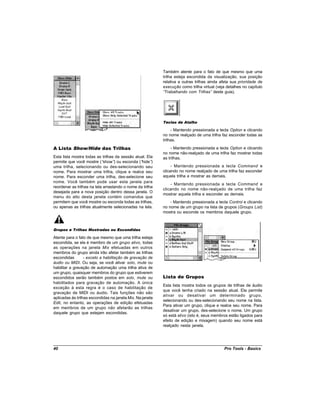 Também atente para o fato de que mesmo que uma
                                                           trilha esteja escondida da visualização, sua posição
                                                           relativa a outras trilhas ainda afeta sua prioridade de
                                                           execução como trilha virtual (veja detalhes no capítulo
                                                           “Trabalhando com Trilhas” deste guia).




                                                           Teclas de Atalho

                                                                - Mantendo pressionada a tecla Option e clicando
                                                           no nome realçado de uma trilha faz esconder todas as
                                                           trilhas.

A Lista Show/Hide das Trilhas                                   - Mantendo pressionada a tecla Option e clicando
                                                           no nome não-realçado de uma trilha faz mostrar todas
Esta lista mostra todas as trilhas da sessão atual. Ela    as trilhas.
permite que você mostre (“   show” ou esconda (“
                                   )             hide” )
uma trilha, selecionando ou des-selecionando seu                - Mantendo pressionada a tecla Command e
nome. Para mostrar uma trilha, clique e realce seu         clicando no nome realçado de uma trilha faz esconder
nome. Para esconder uma trilha, des-selecione seu          aquela trilha e mostrar as demais.
nome. Você também pode usar esta janela para
                                                               - Mantendo pressionada a tecla Command e
reordenar as trilhas na tela arrastando o nome da trilha
                                                           clicando no nome não-realçado de uma trilha faz
desejada para a nova posição dentro dessa janela. O
                                                           mostrar aquela trilha e esconder as demais.
menu do alto desta janela contém comandos que
permitem que você mostre ou esconda todas as trilhas,          - Mantendo pressionada a tecla Control e clicando
ou apenas as trilhas atualmente selecionadas na tela.      no nome de um grupo na lista de grupos (Groups List)
                                                           mostra ou esconde os membros daquele grupo.



Grupos e Trilhas Mostradas ou Escondidas

Atente para o fato de que mesmo que uma trilha esteja
escondida, se ela é membro de um grupo ativo, todas
as operações na janela Mix efetuadas em outros
membros do grupo ainda irão afetar também as trilhas
escondidas        - exceto a habilitação de gravação de
áudio ou MIDI. Ou seja, se você ativar solo, mute ou
habilitar a gravação de automação uma trilha ativa de
um grupo, quaisquer membros do grupo que estiverem
escondidos serão também postos em solo, mute ou            Lista de Grupos
habilitados para gravação de automação. A única
                                                           Esta lista mostra todos os grupos de trilhas de áudio
exceção à esta regra é o caso de habilitação de
                                                           que você tenha criado na sessão atual. Ela permite
gravação de MIDI ou áudio. Tais funções não são
                                                           ativar ou desativar um determinado grupo,
aplicadas às trilhas escondidas na janela Mix. Na janela
                                                           selecionando ou des-selecionando seu nome na lista.
Edit, no entanto, as operações de edição efetuadas
                                                           Para ativar um grupo, clique e realce seu nome. Para
em membros de um grupo não afetarão as trilhas
                                                           desativar um grupo, des-selecione o nome. Um grupo
daquele grupo que estejam escondidas.
                                                           só está ativo (isto é, seus membros estão ligados para
                                                           efeito de edição e mixagem) quando seu nome está
                                                           realçado nesta janela.




40                                                                                          Pro Tools - Basics
 