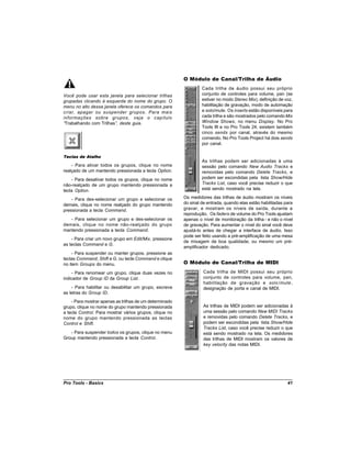 O Módulo de Canal/Trilha de Áudio
                                                                  Cada trilha de áudio possui seu próprio
Você pode usar esta janela para selecionar trilhas                conjunto de controles para volume, pan (se
grupadas clicando à esquerda do nome do grupo. O                  estiver no modo Stereo Mix), definição de voz,
menu no alto dessa janela oferece os comandos para                habilitação de gravação, modo de automação
criar, apagar ou suspender grupos. Para mais                      e solo/mute. Os inserts estão disponíveis para
informações sobre grupos, veja o capítulo                         cada trilha e são mostrados pelo comando Mix
“Trabalhando com Trilhas” deste guia.
                         ,                                        Window Shows, no menu Display. No Pro
                                                                  Tools III e no Pro Tools 24, existem também
                                                                  cinco sends por canal, através do mesmo
                                                                  comando. No Pro Tools Project há dois sends
                                                                  por canal.

Teclas de Atalho
                                                                  As trilhas podem ser adicionadas à uma
    - Para ativar todos os grupos, clique no nome                 sessão pelo comando New Audio Tracks e
realçado de um mantendo pressionada a tecla Option.               removidas pelo comando Delete Tracks, e
    - Para desativar todos os grupos, clique no nome              podem ser escondidas pela lista Show/Hide
não-realçado de um grupo mantendo pressionada a                   Tracks List, caso você precise reduzir o que
tecla Option.                                                     está sendo mostrado na tela.

    - Para des-selecionar um grupo e selecionar os       Os medidores das trilhas de áudio mostram os níveis
demais, clique no nome realçado do grupo mantendo        do sinal de entrada, quando elas estão habilitadas para
pressionada a tecla Command.                             gravar, e mostram os níveis de saída, durante a
                                                         reprodução. Os faders de volume do Pro Tools ajustam
   - Para selecionar um grupo e des-selecionar os        apenas o nível de monitoração da trilha - e não o nível
demais, clique no nome não-realçado do grupo             de gravação. Para aumentar o nível do sinal você deve
mantendo pressionada a tecla Command.                    ajustá-lo antes de chegar a interface de áudio. Isso
                                                         pode ser feito usando a pré-amplificação de uma mesa
    - Para criar um novo grupo em Edit/Mix, pressione
                                                         de mixagem de boa qualidade, ou mesmo um pré-
as teclas Command e G.
                                                         amplificador dedicado.
     - Para suspender ou manter grupos, pressione as
teclas Command, Shift e G, ou tecle Command e clique
no item Groups do menu.                                  O Módulo de Canal/Trilha de MIDI
     - Para renomear um grupo, clique duas vezes no               Cada trilha de MIDI possui seu próprio
indicador de Group ID da Group List.                              conjunto de controles para volume, pan,
                                                                  habilitação de gravação e solo /mute ,
    - Para habilitar ou desabilitar um grupo, escreva             designação de porta e canal de MIDI.
as letras do Group ID.
    - Para mostrar apenas as trilhas de um determinado
grupo, clique no nome do grupo mantendo pressionada               As trilhas de MIDI podem ser adicionadas à
a tecla Control. Para mostrar vários grupos, clique no            uma sessão pelo comando New MIDI Tracks
nome do grupo mantendo pressionada as teclas                      e removidas pelo comando Delete Tracks, e
Control e Shift.                                                  podem ser escondidas pela lista Show/Hide
                                                                  Tracks List, caso você precise reduzir o que
   - Para suspender todos os grupos, clique no menu               está sendo mostrado na tela. Os medidores
Group mantendo pressionada a tecla Control.                       das trilhas de MIDI mostram os valores de
                                                                  key velocity das notas MIDI.




Pro Tools - Basics                                                                                           41
 