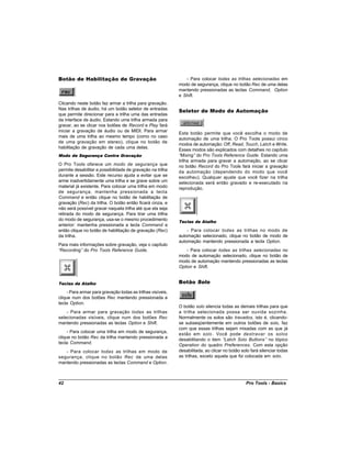 Botão de Habilitação de Gravação                                - Para colocar todas as trilhas selecionadas em
                                                             modo de segurança, clique no botão Rec de uma delas
                                                             mantendo pressionadas as teclas Command, Option
                                                             e Shift.
Clicando neste botão faz armar a trilha para gravação.
Nas trilhas de áudio, há um botão seletor de entradas
                                                             Seletor de Modo de Automação
que permite direcionar para a trilha uma das entradas
da interface de áudio. Estando uma trilha armada para
gravar, ao se clicar nos botões de Record e Play fará
iniciar a gravação de áudio ou de MIDI. Para armar
                                                             Este botão permite que você escolha o modo de
mais de uma trilha ao mesmo tempo (como no caso
                                                             automação de uma trilha. O Pro Tools possui cinco
de uma gravação em stereo), clique no botão de
                                                             modos de automação: Off, Read, Touch, Latch e Write.
habilitação de gravação de cada uma delas.
                                                             Esses modos são explicados com detalhes no capítulo
Modo de Segurança Contra Gravação                            “Mixing” do Pro Tools Reference Guide. Estando uma
                                                             trilha armada para gravar a automação, ao se clicar
O Pro Tools oferece um modo de segurança que                 no botão Record do Pro Tools fará iniciar a gravação
permite desabilitar a possibilidade de gravação na trilha    da automação (dependendo do modo que você
durante a sessão. Este recurso ajuda a evitar que se         escolheu). Qualquer ajuste que você fizer na trilha
arme inadvertidamente uma trilha e se grave sobre um         selecionada será então gravado e re-executado na
material já existente. Para colocar uma trilha em modo       reprodução.
de segurança, mantenha pressionada a tecla
Command e então clique no botão de habilitação de
gravação (Rec) da trilha. O botão então ficará cinza, e
não será possível gravar naquela trilha até que ela seja
retirada do modo de segurança. Para tirar uma trilha
do modo de segurança, usa-se o mesmo procedimento            Teclas de Atalho
anterior: mantenha pressionada a tecla Command e
então clique no botão de habilitação de gravação (Rec)           - Para colocar todas as trilhas no modo de
da trilha.                                                   automação selecionado, clique no botão de modo de
                                                             automação mantendo pressionada a tecla Option.
Para mais informações sobre gravação, veja o capítulo
“Recording” do Pro Tools Reference Guide.                        - Para colocar todas as trilhas selecionadas no
                                                             modo de automação selecionado, clique no botão de
                                                             modo de automação mantendo pressionadas as teclas
                                                             Option e Shift.


Teclas de Atalho                                             Botão Solo
     - Para armar para gravação todas as trilhas visíveis,
clique num dos botões Rec mantendo pressionada a
tecla Option.
                                                             O botão solo silencia todas as demais trilhas para que
    - Para armar para gravação todas as trilhas              a trilha selecionada possa ser ouvida sozinha.
selecionadas visíveis, clique num dos botões Rec             Normalmente os solos são travados, isto é, clicando-
mantendo pressionadas as teclas Option e Shift.              se subseqüentemente em outros botões de solo, faz
                                                             com que essas trilhas sejam mixadas com as que já
     - Para colocar uma trilha em modo de segurança,
                                                             estão em solo . Você pode destravar os solos
clique no botão Rec da trilha mantendo pressionada a
                                                             desabilitando o item “   Latch Solo Buttons” no tópico
tecla Command.
                                                             Operation do quadro Preferences. Com esta opção
   - Para colocar todas as trilhas em modo de                desabilitada, ao clicar no botão solo fará silenciar todas
segurança, clique no botão Rec de uma delas                  as trilhas, exceto aquela que foi colocada em solo.
mantendo pressionadas as teclas Command e Option.



42                                                                                              Pro Tools - Basics
 