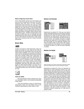 Modo de Segurança Contra Mute                                 Seletor de Entrada
O Pro Tools também permite que você coloque uma
trilha em modo de segurança contra mute (“ solo safe” ),
bastando para isso clicar na trilha mantendo
pressionada a tecla Command. Isso evita que a trilha
seja posta em mute mesmo quando outras trilhas sejam
postas em solo. Este recurso é muito útil para trilhas
de entradas auxiliares que estejam sendo usadas como
retorno de efeitos, uma vez que permite que a trilha de
efeitos permaneça na mixagem mesmo quando outras
                                                              Dependendo do sistema Pro Tools que você estiver
trilhas estão em solo. Também é útil para evitar o mute
                                                              usando, este botão permite que você direcione qualquer
de trilhas de MIDI para que sua execução não seja
                                                              interface de áudio, placa de áudio ou entrada de áudio
afetada quando se coloca uma ou mais trilhas de áudio
                                                              do Macintosh, ou ainda busses TDM internos do Pro
em solo. Para retornar uma trilha para o modo normal,
                                                              Tools 24 e do Pro Tools III para uma trilha de áudio ou
basta clicar novamente nela com a tecla Command
                                                              entrada auxiliar. As entradas auxiliares só estão
pressionada.
                                                              disponíveis nos sistemas Pro Tools dotados de TDM e
                                                              Pro Tools Project. Se você selecionar entradas numa
Botão Mute                                                    trilha de entrada auxiliar no modo Stereo Mix Outputs,
                                                              o menu permite que você designe um par de entradas
                                                              da interface de áudio ou um par de busses TDM para
                                                              a entrada.
O botão mute silencia a trilha selecionada, sendo que
podem ser postas em mute mais de uma trilha ao                Seletor de Saída
mesmo tempo. Se a opção Mute Frees Voice do menu
Options estiver habilitada, ao se colocar uma trilha em
mute a sua voz será alocada à trilha virtual de prioridade
mais alta na sessão. Neste modo, pode haver um
atraso (de até alguns segundos, dependendo do
“tamanho” do sistema) entre o momento em que você
aplica o mute e o momento em que você percebe a
trilha silenciar. Este atraso é normal, e para evitá-lo
certifique-se de que a opção Mute Frees Voice está
desabilitada. Outro fator que pode causar atraso é o
ajuste de “  DAE Playback Buffer” (no menu File do            Seletor de saída do mixer TDM no modo stereo (à esquerda) e seletor
                                                              de saída do sistema Project em modo de saída direto (à direita)
DAE). Quanto maior for o tamanho deste buffer, maior
o potencial de atraso entre o ato de clicar e a aplicação
do mute.                                                      Dependendo do sistema Pro Tools e do dispositivo de
                                                              reprodução de áudio (Playback Engine) que você
                                                              estiver usando, este botão permite que você direcione
                                                              qualquer interface de áudio, placa de áudio ou entrada
                                                              de áudio do Macintosh, ou ainda busses TDM internos
                                                              do Pro Tools 24 e do Pro Tools III. No modo Stereo Mix
Teclas de Atalho                                              Outputs, o menu permite que você direcione a trilha
                                                              para um par de saídas da interface de áudio (ilustração
    - Para ativar/desativar todas as trilhas/canais, clique   da esquerda, acima). No modo Direct Outputs, o menu
num dos botões mute ou solo mantendo pressionada              permite que você direcione a trilha para uma única
a tecla Option.                                               saída (ilustração da direita, acima). No modo Stereo
                                                              Mix, selecionando um par de saídas e arrastando o
    - Para ativar/desativar todas as trilhas/canais
                                                              controle deslizante de pan para a esquerda irá
selecionados, clique num dos botões mute ou solo
                                                              posicionar o sinal mais para o canal de número ímpar;
mantendo pressionadas as teclas Option e Shift.
                                                              arrastando o pan para a direita irá posicionar o sinal
                                                              mais para o canal de número par; e o valor zero é a
                                                              posição central.

Pro Tools - Basics                                                                                                            43
 