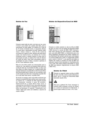 Seletor de Voz                                               Seletor de Dispositivo/Canal de MIDI




Clicando neste botão faz abrir uma lista com as vozes
(“voices” que podem ser usadas pela trilha, para a
         )
reprodução do áudio digital. Um sistema Pro Tools III        Clicando no botão existente no alto da trilha de MIDI
de 16 canais (mostrado acima, à esquerda) oferece            faz abrir um menu com as opções de dispositivos MIDI
16 vozes para a reprodução de áudio, listando então          (“MIDI devices” e canais de MIDI (“
                                                                             )                     MIDI Channel” ).
Voice 1, Voice 2, Voice 3,... Voice 16. Se o nome da         Este menu permite que você direcione a trilha MIDI
voz estiver em negrito na lista, significa que está sendo    para uma porta MIDI OMS, ou diretamente para uma
usada. Da mesma forma, um sistema de 8 canais                placa Digidesign SampleCell que esteja instalada em
(mostrado acima, à direita) oferece 8 vozes para a           seu Macintosh. Ele também permite que você designe
reprodução do áudio. O sistema Pro Tools 24 oferece          um canal de MIDI para a trilha. A configuração padrão
24 vozes de áudio. Para mais informações sobre a             para o canal é “channel-*” que significa que todas as
                                                                                       ),
quantidade de vozes e trilhas, consulte o apêndice A         regiões irão manter os ajustes de canal de MIDI que
do Pro Tools Reference Guide.                                possuíam quando foram gravadas ou importadas para
                                                             o Pro Tools. Elas serão portanto executadas no canal
Mais de uma trilha podem ser direcionadas para a             de MIDI que estavam originalmente no arquivo MIDI
mesma voz, mas apenas uma dessas trilhas pode ser            (“MIDI File”).
ouvida de cada vez. A prioridade da trilha, ou seja, qual
das trilhas vai utilizar aquela voz, é determinada pela
posição hierárquica na janela Mix ou Edit. Se seis trilhas           Seletor de Patch
são direcionadas para a mesma voz, por exemplo, será
ouvida aquela que está mais à esquerda na janela Mix                 Clicando no segundo botão da trilha de MIDI
(ou a que está mais acima, na janela Edit).                          faz abrir uma lista, onde se pode selecionar o
                                                                     patch, isto é, o timbre do instrumento MIDI
Se houver um espaço vazio numa trilha (você terá que                 associado àquela trilha.
observar na janela Edit para verificar isso), será ouvido,
na mesma voz, o conteúdo da trilha seguinte àquela
em hierarquia, durante o vazio da primeira.
Selecionando-se a opção Mute Frees Voice e
colocando-se uma trilha em mute, será então silenciada               Para que o software Pro Tools “    enxergue” a
essa trilha e será ouvida na respectiva voz a próxima                interface MIDI acoplada à porta de modem
trilha na hierarquia. O capítulo “    Trabalhando com                ou à porta da impressora do Macintosh, é
Trilhas” deste guia cobre com detalhes o assunto de                  preciso ligá-la antes de iniciar o Pro Tools.
vozes e trilhas.




44                                                                                            Pro Tools - Basics
 