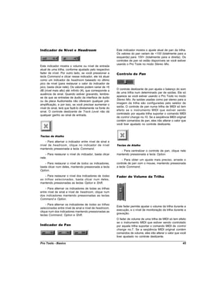 Indicador de Nível e Headroom                              Este indicador mostra o ajuste atual de pan da trilha.
                                                           Os valores do pan variam de <100 (totalmente para a
                                                           esquerda) para 100> (totalmente para a direita). Os
                                                           controles de pan só estão disponíveis se você estiver
                                                           usando o Pro Tools no modo Stereo Mix.
Este indicador mostra o volume ou nível de entrada
atual de uma trilha, conforme ajustado pelo respectivo
fader de nível. Por outro lado, se você pressionar a       Controle de Pan
tecla Command e clicar nesse indicador, ele irá atuar
como um indicador de headroom baseado no último
pico de nível (para restaurar o valor do indicador de
pico, basta clicar nele). Os valores podem variar de +6
                                                           O controle deslizante de pan ajusta o balanço do som
dB (nível mais alto) até infinito (¥), que corresponde a
                                                           de uma trilha num determinado par de saídas. Ele só
ausência de sinal. Quando estiver gravando, lembre-
                                                           aparece se você estiver usando o Pro Tools no modo
se de que as entradas de áudio da interface de áudio
                                                           Stereo Mix. As saídas usadas como par stereo para a
ou da placa Audiomedia não oferecem qualquer pré-
                                                           imagem da trilha são configuradas pelo seletor de
amplificação, e por isso, se você precisar aumentar o
                                                           saída. O controle de pan numa trilha de MIDI só tem
nível do sinal, terá que fazê-lo diretamente na fonte do
                                                           efeito se o instrumento MIDI que estiver sendo
sinal. O controle deslizante de Track Level não dá
                                                           controlado por aquela trilha suportar o comando MIDI
qualquer ganho ao sinal de entrada.
                                                           de control change no.10. Se a seqüência MIDI original
                                                           contém comandos de pan, eles irão alterar o valor que
                                                           você tiver ajustado no controle deslizante.



Teclas de Atalho

    - Para alternar o indicador entre nível de sinal e
nível de headroom , clique no indicador de nível           Teclas de Atalho
mantendo pressionada a tecla Command.
                                                              - Para centralizar o controle de pan, clique nele
    - Para restaurar o nível do indicador, basta clicar    mantendo pressionada a tecla Option.
nele.
                                                               - Para obter um ajuste mais preciso, arraste o
    - Para restaurar o nível de todos os indicadores,      controle de pan com o mouse, mantendo pressionada
basta clicar num deles, mantendo pressionada a tecla       a tecla Command.
Option.
   - Para restaurar o nível dos indicadores de todas       Fader de Volume da Trilha
as trilhas selecionadas , basta clicar num deles,
mantendo pressionadas as teclas Option e Shift.
    - Para alternar os indicadores de todas as trilhas
entre nível de sinal e nível de headroom, clique num
dos indicadores mantendo pressionadas as teclas
Command e Option.
     - Para alternar os indicadores de todas as trilhas
                                                           Este fader permite ajustar o volume da trilha durante a
selecionadas entre nível de sinal e nível de headroom,
                                                           execução, e o nível de monitoração da trilha durante a
clique num dos indicadores mantendo pressionadas as
                                                           gravação.
teclas Command, Option e Shift.
                                                           O fader de volume de uma trilha de MIDI só tem efeito
                                                           se o instrumento MIDI que estiver sendo controlado
Indicador de Pan                                           por aquela trilha suportar o comando MIDI de control
                                                           change no.7. Se a seqüência MIDI original contém
                                                           comandos de volume, eles irão alterar o valor que você
                                                           tiver ajustado no controle deslizante.

Pro Tools - Basics                                                                                             45
 