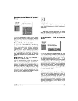 Botão de Inserts / Editor de Inserts e
Sends


                                                         Teclas de Atalho
                                                              - Para ajustar em “ a intensidade do sinal do send,
                                                                                 0”
                                                         clique no controle deslizante mantendo pressionada a
                                                         tecla Option.


                                                             - Para obter um ajuste mais preciso (em passos
                                                         de 0,1 dB), arraste o controle deslizante com o mouse,
                                                         mantendo pressionada a tecla Command.


O Pro Tools oferece inserts em série em cada trilha de   Botão de Sends / Editor de Inserts e
áudio ou return auxiliar. O número e tipos de inserts    Sends
disponíveis variam de acordo com o tipo de sistema
Pro Tools:
Sistemas Pro Tools 24 e Pro Tools III

Os sistemas Pro Tools TDM (Pro Tools 24 e Pro Tools
III) oferecem cinco inserts pre-fader por canal. Os
inserts podem ser tanto de hardware (usando os
conversores A/D e D/A da interface), quanto de
software, como os Plug-Ins de EQ, Dynamics e Mod
Delay, inclusos no sistema. Os inserts são acessados
por um botão específico, na seção de insert da trilha.
Você pode mostrá-los tanto na janela Mix quanto na       O Pro Tools 24 e o Pro Tools III oferecem até cinco
janela Edit, escolhendo a opção apropriada no menu       sends por trilha de áudio ou entrada auxiliar para enviar
Display.                                                 sinais para processadores externos ou para qualquer
                                                         dos 32 busses TDM internos do Pro Tools. Os sends
Pro Tools Project, Pro Tools com Audiomedia e
Pro Tools com DAE PowerMix                               são selecionáveis pelo usuário, como pre           - ou
                                                         post-fader (o Pro Tools Project possui apenas dois
Cada um desses sistemas suporta dois inserts pre-        sends post-fader, e não possui busses). Eles são
fader por canal (apenas o Pro Tools Project permite o    acessados pelo botão específico, na seção de sends
acesso a inserts de hardware). Todos esses sistemas      da trilha. Você pode mostrá-los escolhendo a opção
oferecem um número fixo de processamento de EQ           apropriada no menu Display. A intensidade do sinal nos
(equalização) baseado em DSP nos inserts (o número       sends pode ser ajustada através do editor de inserts e
de bandas do EQ varia conforme o sistema). Cada          sends, abordado com detalhes no capítulo “    Mixing” do
insert permite o acesso a um EQ de uma banda. Os         Pro Tools Reference Guide.
parâmetros do insert podem ser ajustados pelo editor
de inserts e sends, abordado com detalhes no capítulo
“Mixing” do Pro Tools Reference Guide.                   O roteamento do retorno de efeitos é efetuado
                                                         selecionando-se o comando New Auxiliary Inputs, no
                                                         menu File (as entradas auxiliares estão disponíveis
                                                         apenas nos sistemas Pro Tools 24, Pro Tools III e Pro
                                                         Tools Project), criando-se uma trilha de entrada auxiliar
                                                         mono ou stereo, e selecionando os canais de entrada
                                                         desejados naquela trilha. Os sends e returns, são
                                                         abordados com detalhes no capítulo “     Mixing” do Pro
                                                         Tools Reference Guide.


Pro Tools - Basics                                                                                             47
 