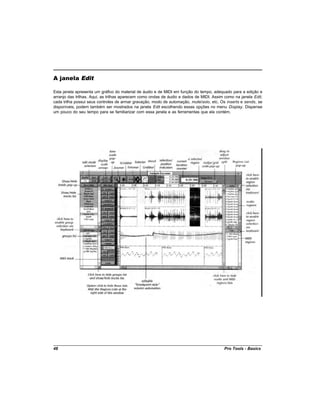 A janela Edit

Esta janela apresenta um gráfico do material de áudio e de MIDI em função do tempo, adequado para a edição e
arranjo das trilhas. Aqui, as trilhas aparecem como ondas de áudio e dados de MIDI. Assim como na janela Edit,
cada trilha possui seus controles de armar gravação, modo de automação, mute/solo, etc. Os inserts e sends, se
disponíveis, podem também ser mostrados na janela Edit escolhendo essas opções no menu Display. Dispense
um pouco do seu tempo para se familiarizar com essa janela e as ferramentas que ela contém.




48                                                                                       Pro Tools - Basics
 