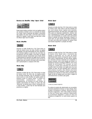 Botões de Shuffle / Slip / Spot / Grid                   Modo Spot



                                                         Clicando no botão Spot faz o Pro Tools entrar no modo
                                                         de mesmo nome. Este modo é útil para sessões em
Estes quatro botões controlam como as regiões podem      que você deseja alocar regiões para posições
ser movidas e também como os comandos de edição          específicas de tempo. No modo Spot, uma região numa
Cut, Paste, Clear e Duplicate irão afetar o movimento    trilha pode ser disparada rapidamente, clicando nela
das regiões. Por essa razão, você deve estar sempre      com a ferramenta de Grabber (veja adiante). Nesse
atento em relação a qual modo que está ativo, antes      caso, será apresentado um quadro onde você deverá
de efetuar algum tipo de edição.                         indicar a posição de tempo apropriada. Estando no
                                                         modo Spot, se você arrastar uma região da Regions
                                                         List para uma trilha será mostrado um quadro onde
Modo Shuffle                                             você deverá especificar a posição de tempo.


                                                         Modo Grid

Clicando no botão Shuffle faz o Pro Tools entrar no
modo de mesmo nome. No modo Shuffle, as regiões
são ligadas uma pela extremidade da outra, alinhando-
se às demais regiões ou pelo início de uma trilha. Ao    Clicando no botão Grid faz o Pro Tools entrar no modo
se adicionar uma nova região a uma trilha, as regiões    de mesmo nome. Neste modo, o movimento das
posteriores à ela são “empurradas”para a frente, sendo   regiões é quantizado, por um valor de tempo
o deslocamento do tamanho da região que foi inserida.    especificado pelo usuário, numa grade (“ grid” invisível.
                                                                                                       )
Este modo é mais útil para quando se quer arrumar as     Este modo é especialmente útil para alinhar regiões
regiões para que ocorram uma após outra numa trilha,     por intervalos precisos (baseada em compassos e
sem superposições ou espaços entre elas.                 tempos musicais, como numa sessão de música, ou
                                                         baseada em tempos cronológicos SMPTE, como numa
                                                         sessão de sonorização). Por exemplo, se você
Modo Slip                                                configurou a grade para intervalos de semínima
                                                         (“quarter-note” ao arrastar uma região para uma nova
                                                                        ),
                                                         posição na trilha, ela será ajustada para a semínima
                                                         mais próxima na grade. Isso oferece uma forma
                                                         bastante eficiente de “quantizar”o áudio. Você também
Clicando no botão Slip faz o Pro Tools entrar no modo    perceberá que, estando no modo Grid, ao arrastar uma
de mesmo nome. No modo Slip, as regiões podem            região da lista de regiões para uma trilha, a região irá
ser movidas livremente, sem se alinharem a outras        automaticamente se alinhar pela grade.
(como ocorre no modo Shuffle). As regiões podem ter
espaços antes ou depois delas, e podem ser
posicionadas       superpondo-se        parcial    ou
completamente. Ao contrário do modo Shuffle, as
regiões adicionadas em trilhas no modo Slip não
“empurram” as demais para a frente. Comparado com        O seletor de unidades Nudge/Grid
o modo Shuffle, o modo Slip dá mais liberdade para
posicionar as regiões.                                   Os valores da grade são selecionados ao se escolher
                                                         o formato apropriado de tempo no menu Display: Bars
                                                         & Beats (compassos e tempos), Minutes:Seconds
                                                         (minutos e segundos), Time Code (código de tempo)
                                                         ou Feet and Frames (pés e quadros) e selecionando
                                                         os incrementos desejados, a partir do menu de
                                                         unidades de Nudge/Grid, no canto direito superior da
                                                         tela.

Pro Tools - Basics                                                                                             49
 
