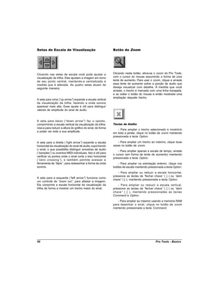 Setas de Escala de Visualização                             Botão de Zoom




Clicando nas setas de escala você pode ajustar a            Clicando neste botão, ativa-se o zoom do Pro Tools,
visualização da trilha. Elas ajustam a imagem em torno      com o cursor do mouse assumindo a forma de uma
de seu ponto central, mantendo-a centralizada à             lente de aumento. Para usar o zoom, clique e arraste
medida que é alterada. As quatro setas atuam da             essa lente de aumento sobre a porção de áudio que
seguinte maneira:                                           deseja visualizar com detalhe. À medida que você
                                                            arrasta, o trecho é marcada com uma linha tracejada,
                                                            e ao soltar o botão do mouse é então mostrada uma
                                                            ampliação daquele trecho.
A seta para cima (“ arrow” expande a escala vertical
                   up      )
da visualização da trilha, fazendo a onda sonora
aparecer mais alta. Esse ajuste é útil para distinguir
valores de amplitude do sinal de áudio.


A seta para baixo (“down arrow”) faz o oposto,
comprimindo a escala vertical da visualização da trilha.    Teclas de Atalho
Use-a para reduzir a altura do gráfico do sinal, de forma
                                                                - Para ampliar o trecho selecionado e mostrá-lo
a poder ver toda a sua amplitude.
                                                            em toda a janela, clique no botão de zoom mantendo
                                                            pressionada a tecla Option.

A seta para a direita (“ right arrow” expande a escala
                                     )                          - Para ampliar um trecho ao máximo, clique duas
horizontal da visualização do sinal de áudio, espichando    vezes no botão de zoom.
o sinal, o que possibilita distinguir amostras de áudio
                                                                - Para ampliar apenas a escala de tempo, arraste
(“samples” ou eventos MIDI individuais. Isto é útil para
            )
                                                            o cursor (em forma de lente de aumento) mantendo
verificar os pontos onde o sinal corta o eixo horizontal
                                                            pressionada a tecla Option.
(“zero crossing”), e também permite acessar a
ferramenta de “  lápis” para redesenhar a forma da onda
                       ,                                        - Para ampliar na orientação anterior, clique nos
sonora.                                                     botões de escala mantendo pressionada a tecla Option.
                                                                - Para ampliar ou reduzir a escala horizontal,
                                                            pressione as teclas de “ fechar chave” ( ] ) ou “abrir
A seta para a esquerda (“  left arrow” funciona como
                                      )
                                                            chave” ( [ ), mantendo pressionada a tecla Option.
um controle de “  zoom out” para afastar a imagem.
                            ,
Ela comprime a escala horizontal da visualização da             - Para ampliar ou reduzir a escala vertical,
trilha de forma a mostrar um trecho maior do sinal.         pressione as teclas de “fechar chave” ( ] ) ou “abrir
                                                            chave” ( [ ), mantendo pressionadas as teclas
                                                            Command e Option.
                                                               - Para ampliar ao máximo usando a memória RAM
                                                            para desenhar o sinal, clique no botão de zoom
                                                            mantendo pressionada a tecla Command.




50                                                                                           Pro Tools - Basics
 