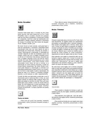Botão Scrubber                                                - Para alternar passar temporariamente para o
                                                          scrubber enquanto usa o Seletor, mantenha
                                                          pressionada a tecla Control.


                                                          Botão Trimmer

Clicando neste botão ativa o scrubber do Pro Tools
(este recurso não está disponível no Pro Tools
PowerMix). Com o scrubber, clicando em qualquer
lugar de uma trilha e arrastando o mouse para a direita
ou a esquerda, você faz o sinal ser reproduzido com
velocidade e direção variando conforme o movimento        Clicando neste botão ativa o trimmer do Pro Tools. Com
do mouse. O scrubber tem três modos de atuação:           esta ferramenta, as regiões podem ser rapidamente
Scrub, Shuttle e Shuttle Lock.                            encurtadas ou expandidas para o tamanho desejado.
                                                          Para ajustar uma região com o trimmer, basta clicar
No modo Scrub (o modo normal), você pode fazer o          com o cursor no lado direito ou esquerdo da região e
sinal ser reproduzido, e aumentar a velocidade dessa      arrastar na direção do centro. À medida que se arrasta,
reprodução (mas sem ser mais rápido do que a              a borda da região é cortada até que se solte o botão
reprodução em tempo-real). Parando de arrastar o          do mouse. Observe que o cursor se modifica para o
mouse, interrompe-se a reprodução. A velocidade de        formato de “  corte à direita” ou “corte à esquerda”  ,
“arraste” depende do fator de ampliação (zoom) da         dependendo do lado da região onde se clica o mouse.
imagem, sendo que com a imagem ampliada (zoom
in) tem-se um movimento mais preciso, enquanto que        Para estender uma região ou expandi-la além de seu
com a imagem reduzida (zoom out) tem-se menor             tamanho original, clique com o cursor na borda da
controle. No modo Shuttle (arrastando-se com a tecla      região e arraste para fora. Quanto mais se arrasta, mais
Option pressionada), você pode arrastar numa              dados são “descobertos” até que a região seja
velocidade muito maior do que a normal, e a               restaurada a seu tamanho original, ou até o tamanho
reprodução do sinal continua enquanto o botão do          inteiro do arquivo de áudio ou de MIDI.
mouse estiver pressionado. No modo Shuttle Lock,          Se você clicar numa região com o trimmer enquanto
você pode disparar a reprodução e controlar sua           está no modo Spot, pode indicar uma posição de tempo
velocidade pressionando a tecla Control e um número,      para especificar exatamente onde deseja que a região
de 0 a 9 (9 é o mais rápido; 0 pára a reprodução). As     comece e termine. Isso é uma forma conveniente para
teclas de “mais” (+) e “menos” (-) controlam a direção,   editar o tamanho de uma região para um ponto de
fazendo o scrub avançar ou voltar, respectivamente.       referência (“ point” caso você esteja fazendo um
                                                                       hit      ),
O áudio da trilha que está sendo ouvida pelo scrub é      trabalho de pós-produção. O trimmer também é usado
direcionado para a saída da trilha e inclui, se você      para acertar valores de automação ou “ breakpoints”.
estiver usando um sistema TDM, qualquer Plug-In de
efeito que esteja no caminho do sinal. Para ouvir duas
trilhas pelo scrub, arraste o cursor do mouse entre as
trilhas. Se você deseja que o cursor permaneça onde
você parou a audição, habilite a opção “Insertion
Follows Scrub/Shuttle” no tópico Operation do quadro
                        ,                                 Teclas de Atalho

Preferences.
                                                              - Para reverter a direção do trimmer a partir de
                                                          qualquer ponto de uma região, mantenha pressionada
                                                          a tecla Option.
                                                              - Para estender uma região até - mas não além -
                                                          da borda de uma região vizinha, mantenha pressionada
Teclas de Atalho
                                                          a tecla Control.
    - Para ouvir por scrub com precisão, mantenha             - Para acertar as bordas de uma região entre duas
pressionada a tecla Command enquanto arrasta o            regiões vizinhas, mantenha pressionada a tecla
mouse.                                                    Command.

Pro Tools - Basics                                                                                             51
 