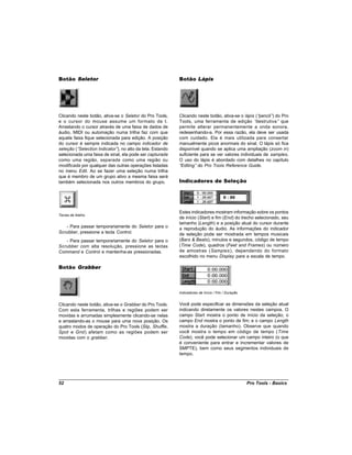Botão Seletor                                             Botão Lápis




Clicando neste botão, ativa-se o Seletor do Pro Tools,    Clicando neste botão, ativa-se o lápis (“pencil” do Pro
                                                                                                          )
e o cursor do mouse assume um formato de I.               Tools, uma ferramenta de edição “      destrutiva” que
Arrastando o cursor através de uma faixa de dados de      permite alterar permanentemente a onda sonora,
áudio, MIDI ou automação numa trilha faz com que          redesenhando-a. Por essa razão, ela deve ser usada
aquela faixa fique selecionada para edição. A posição     com cuidado. Ela é mais utilizada para consertar
do cursor é sempre indicada no campo indicador de         manualmente picos anormais do sinal. O lápis só fica
seleção (“Selection Indicator” no alto da tela. Estando
                              ),                          disponível quando se aplica uma ampliação (zoom in)
selecionada uma faixa de sinal, ela pode ser capturada    suficiente para se ver valores individuais de samples.
como uma região, separada como uma região ou              O uso do lápis é abordado com detalhes no capítulo
modificada por qualquer das outras operações listadas     “Editing” do Pro Tools Reference Guide.
no menu Edit. Ao se fazer uma seleção numa trilha
que é membro de um grupo ativo a mesma faixa será
também selecionada nos outros membros do grupo.           Indicadores de Seleção




                                                          Estes indicadores mostram informação sobre os pontos
Teclas de Atalho
                                                          de início (Start) e fim (End) do trecho selecionado, seu
                                                          tamanho (Length) e a posição atual do cursor durante
   - Para passar temporariamente do Seletor para o        a reprodução do áudio. As informações do indicador
Scrubber, pressione a tecla Control.                      de seleção pode ser mostrada em tempos musicais
   - Para passar temporariamente do Seletor para o        (Bars & Beats), minutos e segundos, código de tempo
Scrubber com alta resolução, pressione as teclas          (Time Code), quadros (Feet and Frames) ou número
Command e Control e mantenha-as pressionadas.             de amostras (Samples ), dependendo do formato
                                                          escolhido no menu Display para a escala de tempo.

Botão Grabber



                                                          Indicadores de Início / Fim / Duração


Clicando neste botão, ativa-se o Grabber do Pro Tools.    Você pode especificar as dimensões da seleção atual
Com esta ferramenta, trilhas e regiões podem ser          indicando diretamente os valores nestes campos. O
movidas e arrumadas simplesmente clicando-se nelas        campo Start mostra o ponto de início da seleção; o
e arrastando-as o mouse para uma nova posição. Os         campo End mostra o ponto de fim; e o campo Length
quatro modos de operação do Pro Tools (Slip, Shuffle,     mostra a duração (tamanho). Observe que quando
Spot e Grid) afetam como as regiões podem ser             você mostra o tempo em código de tempo (Time
movidas com o grabber.                                    Code), você pode selecionar um campo inteiro (o que
                                                          é conveniente para entrar e incrementar valores de
                                                          SMPTE), bem como seus segmentos individuais de
                                                          tempo.




52                                                                                                Pro Tools - Basics
 