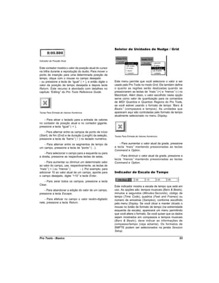 Seletor de Unidades de Nudge / Grid


Indicador de Posição Atual


Este contador mostra o valor da posição atual do cursor
na trilha durante a reprodução do áudio. Para mover o
ponto de inserção para uma determinada posição de
tempo, clique com o mouse no campo desejado
- ou pressione a tecla de “ igual” ( = ), e então digite o   Este menu permite que você selecione o valor a ser
valor da posição de tempo desejada e depois tecle            usado pelo Pro Tools no modo Grid. Ele também define
Return. Este recurso é abordado com detalhes no              o quanto as regiões serão deslizadas quando se
capítulo “ Editing” do Pro Tools Reference Guide.            pressionarem as teclas de “mais” (+) e “menos” (-) no
                                                             Macintosh. Além disso, o valor escolhido nesta opção
                                                             serve como valor de quantização para os comandos
                                                             de MIDI Quantize e Quantize Regions do Pro Tools,
                                                             se você estiver usando o formato de tempo “   Bars &
                                                             Beats ” (compassos e tempos). As unidades que
Teclas Para Entrada de Valores Numéricos                     aparecem aqui são controladas pelo formato de tempo
                                                             atualmente selecionado no menu Display.
    - Para ativar o teclado para a entrada de valores
no contador de posição atual e no contador gigante,
pressione a tecla “igual” ( = ).
    - Para alternar entre os campos de ponto de início
(Start), de fim (End) e de duração (Length) da seleção,      Teclas Para Entrada de Valores Numéricos
pressione a tecla de “ barra” ( / ) no teclado numérico.
   - Para alternar entre os segmentos de tempo de                - Para aumentar o valor atual da grade, pressione
um campo, pressione a tecla de “ponto” ( . ).                a tecla “mais” mantendo pressionadas as teclas
                                                             Command e Option.
    - Para selecionar o campo para a esquerda ou para
a direita, pressione as respectivas teclas de setas.             - Para diminuir o valor atual da grade, pressione a
                                                             tecla “menos” mantendo pressionadas as teclas
    - Para aumentar ou diminuir um determinado valor         Command e Option.
ao valor do campo, use, respectivamente, as teclas de
“mais” ( + ) ou “menos” (        - ). Por exemplo, para
adicionar 10 ao valor atual de um campo, aponte para         Indicador de Escala de Tempo
o campo desejado, digite “  +10” e tecle Enter.
    - Para zerar todos os campos, pressione a tecla
Clear.
                                                             Este indicador mostra a escala de tempo que está em
    - Para abandonar a edição do valor de um campo,          uso. As opções são: tempos musicais (Bars & Beats),
pressione a tecla Escape.                                    minutos e segundos (Minutes:Seconds), código de
                                                             tempo (Time Code), quadros (Feet and Frames) ou
    - Para efetivar no campo o valor recém-digitado          número de amostras (Samples), conforme escolhido
nele, pressione a tecla Return.                              pelo menu Display. Se você clicar e manter clicado o
                                                             mouse no botão de formato de tempo (na extremidade
                                                             esquerda da escala), aparecerá um menu permitindo
                                                             que você altere o formato. Se você quiser que os dados
                                                             sejam mostrados em compassos e tempos musicais
                                                             (Bars & Beats ), deve indicar as informações de
                                                             compasso/tempo (veja adiante). Os formatos de
                                                             SMPTE podem ser selecionados na janela Session
                                                             Setup.

Pro Tools - Basics                                                                                               53
 