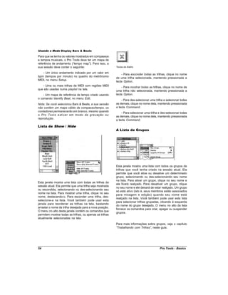 Usando o Modo Display Bars & Beats

Para que se tenha os valores mostrados em compassos
e tempos musicais, o Pro Tools deve ter um mapa de
referência de andamento (“ tempo map” Para isso, a
                                       ).
sua sessão deve conter o seguinte:                        Teclas de Atalho

   - Um único andamento indicado por um valor em
                                                              - Para esconder todas as trilhas, clique no nome
bpm (tempos por minuto) no quadro do metrônomo
                                                          de uma trilha selecionada, mantendo pressionada a
MIDI, no menu Setup.
                                                          tecla Option.
   - Uma ou mais trilhas de MIDI com regiões MIDI
                                                              - Para mostrar todas as trilhas, clique no nome de
que são usadas numa playlist na tela.
                                                          uma trilha não selecionada, mantendo pressionada a
    - Um mapa de referência de tempo criado usando        tecla Option.
o comando Identify Beat, no menu Edit.
                                                              - Para des-selecionar uma trilha e selecionar todas
Nota: Se você selecionou Bars & Beats, e sua sessão       as demais, clique no nome dela, mantendo pressionada
não contém um mapa válido de compasso/tempo, os           a tecla Command.
contadores permanecerão em branco, mesmo quando
                                                              - Para selecionar uma trilha e des-selecionar todas
o Pro Tools estiver em modo de gravação ou
                                                          as demais, clique no nome dela, mantendo pressionada
reprodução.
                                                          a tecla Command.

Lista de Show / Hide
                                                          A Lista de Grupos




                                                          Esta janela mostra uma lista com todos os grupos de
                                                          trilhas que você tenha criado na sessão atual. Ela
                                                          permite que você ative ou desative um determinado
                                                          grupo, selecionando ou des-selecionando seu nome
                                                          na lista. Para ativar um grupo, clique no seu nome e
Esta janela mostra uma lista com todas as trilhas da
                                                          ele ficará realçado. Para desativar um grupo, clique
sessão atual. Ela permite que uma trilha seja mostrada
                                                          no seu nome e ele deixará de estar realçado. Um grupo
ou escondida, selecionando ou des-selecionando seu
                                                          só está ativo (isto é, seus membros estão associados
nome na lista. Para mostrar uma trilha, clique no seu
                                                          para mixagem e edição) quando seu nome está
nome, destacando-o. Para esconder uma trilha, des-
                                                          realçado na lista. Você também pode usar esta lista
selecione-a na lista. Você também pode usar esta
                                                          para selecionar trilhas grupadas, clicando à esquerda
janela para reordenar as trilhas na tela, bastando
                                                          do nome do grupo desejado. O menu no alto da lista
arrastar o nome da trilha desejada para a nova posição.
                                                          fornece os comandos para criar, apagar ou suspender
O menu no alto desta janela contém os comandos que
                                                          grupos.
permitem mostrar todas as trilhas, ou apenas as trilhas
atualmente selecionadas na tela.
                                                          Para mais informações sobre grupos, veja o capítulo
                                                          “Trabalhando com Trilhas” neste guia.
                                                                                   ,




54                                                                                         Pro Tools - Basics
 