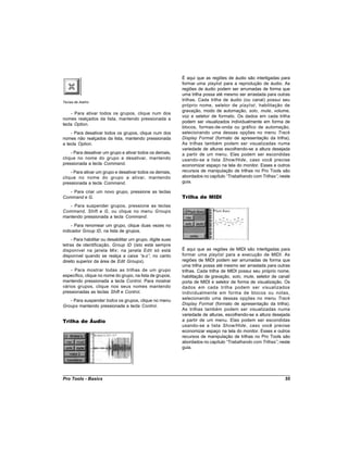 É aqui que as regiões de áudio são interligadas para
                                                             formar uma playlist para a reprodução de áudio. As
                                                             regiões de áudio podem ser arrumadas de forma que
                                                             uma trilha possa até mesmo ser arrastada para outras
Teclas de Atalho
                                                             trilhas. Cada trilha de áudio (ou canal) possui seu
                                                             próprio nome, seletor de playlist , habilitação de
                                                             gravação, modo de automação, solo, mute, volume,
    - Para ativar todos os grupos, clique num dos
                                                             voz e seletor de formato. Os dados em cada trilha
nomes realçados da lista, mantendo pressionada a
                                                             podem ser visualizados individualmente em forma de
tecla Option.
                                                             blocos, formas-de-onda ou gráfico de automação,
    - Para desativar todos os grupos, clique num dos         selecionando uma dessas opções no menu Track
nomes não realçados da lista, mantendo pressionada           Display Format (formato de apresentação da trilha).
a tecla Option.                                              As trilhas também podem ser visualizadas numa
                                                             variedade de alturas escolhendo-se a altura desejada
    - Para desativar um grupo e ativar todos os demais,      a partir de um menu. Elas podem ser escondidas
clique no nome do grupo a desativar, mantendo                usando-se a lista Show/Hide , caso você precise
pressionada a tecla Command.                                 economizar espaço na tela do monitor. Esses e outros
    - Para ativar um grupo e desativar todos os demais,      recursos de manipulação de trilhas no Pro Tools são
clique no nome do grupo a ativar, mantendo                   abordados no capítulo “Trabalhando com Trilhas” neste
                                                                                                            ,
pressionada a tecla Command.                                 guia.

   - Para criar um novo grupo, pressione as teclas
Command e G.                                                 Trilha de MIDI
   - Para suspender grupos, pressione as teclas
Command, Shift e G, ou clique no menu Groups
mantendo pressionada a tecla Command.
    - Para renomear um grupo, clique duas vezes no
indicador Group ID, na lista de grupos.
     - Para habilitar ou desabilitar um grupo, digite suas
letras de identificação, Group ID (isto está sempre
disponível na janela Mix ; na janela Edit só está            É aqui que as regiões de MIDI são interligadas para
disponível quando se realça a caixa “      a-z” no canto
                                               ,             formar uma playlist para a execução de MIDI. As
direito superior da área de Edit Groups).                    regiões de MIDI podem ser arrumadas de forma que
                                                             uma trilha possa até mesmo ser arrastada para outras
    - Para mostrar todas as trilhas de um grupo              trilhas. Cada trilha de MIDI possui seu próprio nome,
específico, clique no nome do grupo, na lista de grupos,     habilitação de gravação, solo, mute, seletor de canal/
mantendo pressionada a tecla Control. Para mostrar           porta de MIDI e seletor de forma de visualização. Os
vários grupos, clique nos seus nomes mantendo                dados em cada trilha podem ser visualizados
pressionadas as teclas Shift e Control.                      individualmente em forma de blocos ou notas,
   - Para suspender todos os grupos, clique no menu          selecionando uma dessas opções no menu Track
Groups mantendo pressionada a tecla Control.                 Display Format (formato de apresentação da trilha).
                                                             As trilhas também podem ser visualizadas numa
                                                             variedade de alturas, escolhendo-se a altura desejada
Trilha de Áudio                                              a partir de um menu. Elas podem ser escondidas
                                                             usando-se a lista Show/Hide , caso você precise
                                                             economizar espaço na tela do monitor. Esses e outros
                                                             recursos de manipulação de trilhas no Pro Tools são
                                                             abordados no capítulo “ Trabalhando com Trilhas” neste
                                                                                                             ,
                                                             guia.




Pro Tools - Basics                                                                                              55
 
