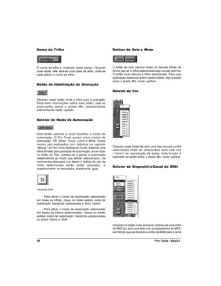 Nome da Trilha                                           Botões de Solo e Mute




O nome da trilha é mostrado neste campo. Clicando        O botão de solo silencia todas as demais trilhas de
duas vezes nele abre-se uma caixa de texto, onde se      forma que só a trilha selecionada seja ouvida sozinha.
pode alterar o nome da trilha.                           O botão mute silencia a trilha selecionada. Para uma
                                                         explicação detalhada sobre esses botões, veja a seção
                                                         sobre a janela Mix, neste capítulo.
Botão de Habilitação de Gravação

                                                         Seletor de Voz

Clicando neste botão arma a trilha para a gravação.
Para mais informações sobre este botão, veja as
explicações sobre a janela Mix , apresentadas
anteriormente neste capítulo.


Seletor de Modo de Automação



Este botão permite a você escolher o modo de
automação. O Pro Tools possui cinco modos de
automação: Off, Read, Touch, Latch e Write. Esses
modos são explicados com detalhes no capítulo
“Mixing” do Pro Tools Reference Guide. Estando uma
         ,                                               Clicando neste botão faz abrir uma lista na qual a trilha
trilha armada para gravação de automação, ao se clicar   selecionada pode ser direcionada para uma voz
no botão de Play começa-se a gravar a automação          (“voice” de reprodução de áudio. Esta função é
                                                                 )
(dependendo do modo que estiver selecionado). Os         explicada na seção sobre a janela Mix, neste capítulo.
movimentos efetuados nos faders e botões de pan da
trilha selecionada serão então gravados, e
                                                         Seletor de Dispositivo/Canal de MIDI
posteriormente re-executados exatamente igual.




Teclas de Atalho


    - Para ativar o modo de automação selecionado
em todas as trilhas, clique no botão seletor modo de
automação mantendo pressionada a tecla Option.
    - Para ativar o modo de automação selecionado
em todas as trilhas selecionadas, clique no botão
seletor modo de automação mantendo pressionadas
as teclas Option e Shift.
                                                         Clicando no botão mais acima do módulo de uma trilha
                                                         de MIDI faz abrir uma lista com os dispositivos de MIDI,
                                                         permitindo que se direcione a trilha de MIDI para a porta


56                                                                                          Pro Tools - Basics
 