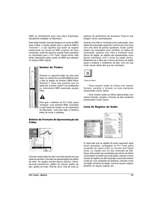 OMS ou diretamente para uma placa Digidesign               gráficos de parâmetros de quaisquer Plug-Ins que
SampleCell instalada no Macintosh.                         estejam sendo automatizados.
Este botão também permite designar um canal de MIDI        Quando uma trilha é mostrada como automação, seus
para a trilha. O ajuste padrão para o canal de MIDI é      dados de automação aparecem na forma de uma curva
“channel-*” o que significa que todas as regiões
             ,                                             com uma série de pontos ajustáveis. Esses pontos
preservarão os canais de MIDI originais de seus            podem ser arrastados para modificar os dados de
comandos, conforme estavam quando foram gravados           automação. Quando uma trilha é mostrada como
ou importados para o Pro Tools. Dessa forma, eles          blocos de região, as regiões são apresentadas como
serão executados pelos canais de MIDI que estavam          blocos individuais com o nome da região dentro.
no arquivo MIDI original.                                  Mostrando-se a trilha sob a forma de blocos de região
                                                           ajuda a acelerar o redesenho da tela, uma vez que
                                                           muito menos dados têm que ser mostrados.
           Seletor de Timbre


           Clicando no segundo botão de cima para
           baixo no módulo de uma trilha MIDI faz abrir
           a lista do seletor de timbres (“MIDI Patch      Teclas de Atalho
           Selector”). Esta lista permite que se
           selecione o timbre (“patch” do sintetizador
                                      )                        - Para mostrar todas as trilhas num mesmo
           ou instrumento MIDI associado àquela            formato, escolha o formato na lista mantendo
           trilha.                                         pressionada a tecla Option.
                                                               - Para mostrar todas as trilhas selecionadas num
                                                           mesmo formato, escolha o formato na lista mantendo
                                                           pressionada a tecla Option.
           Para que o software do Pro Tools possa
           “enxergar” uma interface MIDI conectada
           à porta serial de modem ou de impressora        Lista de Regiões de Áudio
           do Macintosh, você deve ligar a interface
           antes de iniciar o software.


Seletor de Formato de Apresentação da
Trilha




                                                           É nesta lista que as regiões de áudio aparecem após
                                                           serem gravadas, carregadas no Pro Tools pelos
                                                           comandos de Import Audio ou Convert and Import
                                                           Audio, ou criadas com um dos comandos de Edit.
                                                           Daqui, elas podem ser arrastadas para dentro de trilhas
Clicando neste botão faz abrir uma lista através da qual   e arrumadas na ordem que você quiser. Usando o menu
pode-se escolher o formato de apresentação dos dados       da lista de regiões (no alto da janela) você pode ordenar
da trilha. As opções incluem blocos (blocks), forma-       a lista por uma variedade de atributos, incluindo nome
de-onda (waveforms), gráfico de volume, gráfico de         da região, tamanho da região, nome do arquivo original,
pan, gráfico de mute, nível de send, nível de mute ou      tamanho do arquivo original, etc.



Pro Tools - Basics                                                                                               57
 