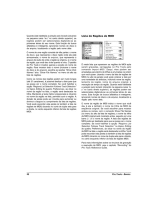 Quando está habilitada a seleção pelo teclado (clicando     Lista de Regiões de MIDI
na pequena caixa “   a-z” no canto direito superior), as
regiões podem ser selecionadas digitando-se as
primeiras letras do seu nome. Esta função de busca
alfabética é inteligente, ignorando nomes de disco e
de arquivo, localizando a região pelo nome dela.
O nome de uma região consiste de três partes: o nome
do disco, que representa o disco rígido onde ela está
armazenada; o nome do arquivo, que representa o
arquivo de áudio de onde a região se originou; e o nome
da região, que você deu à ela quando a criou. O padrão
do Pro Tools é mostrar apenas a porção do nome da           É nesta lista que aparecem as regiões de MIDI após
região. Para mostrar todo o nome (inclusive o nome          serem gravadas, carregadas no Pro Tools pelo
do disco e do arquivo), escolha as opções “ Show Disk       comando Import MIDI . Daqui, elas podem ser
Names” e/ou “  Show File Names” no menu do alto da          arrastadas para dentro de trilhas e arrumadas na ordem
lista de regiões.                                           que você quiser. Usando o menu da lista de regiões de
                                                            MIDI (no alto da janela) você pode ordenar a lista por
Como os nomes das regiões podem ser muito longos            uma variedade de atributos, incluindo nome da região,
(até 31 caracteres), é possível deslizar a lista para que   tamanho da região, nome do arquivo original, e
se possa ver o nome completo. Se você habilitar a           marcação de tempo da região. Quando está habilitada
opção “  Regions List Selection Follows Track Selection”    a seleção pelo teclado (clicando na pequena caixa “  a-
no tópico Editing do quadro Preferences, ao clicar no       z” no canto direito superior), as regiões podem ser
nome da região na lista, a região será destacada na         selecionadas digitando-se as primeiras letras do seu
trilha. Mantendo a tecla Option pressionada e clicando      nome. Esta função de busca alfabética é inteligente,
no nome da região na lista, permitirá ouvir a região. A     ignorando nomes de disco e de arquivo, localizando a
divisão da janela pode ser movida para aumentar ou          região pelo nome dela.
diminuir a largura ou comprimento da lista de regiões.
Você pode esconder esta janela (e também a lista de         O nome da região de MIDI indica o nome que você
regiões de MIDI) clicando no ícone de dupla seta para       deu à ela e também o nome da trilha de MIDI da
a direita, no canto esquerdo inferior da lista de regiões   seqüência original. Se você escolher para mostrar
MIDI.                                                       ambos os nomes, com o comando Show File Names
                                                            (no menu do alto da lista de regiões), o nome da trilha
                                                            de MIDI original será mostrado antes, seguido por uma
                                                            barra ( / ) e o nome da região. A lista das regiões de
                                                            MIDI pode ser deslizada para que se possa ver o nome
                                                            completo. Se você habilitar a opção “     Regions List
                                                            Selection Follows Track Selection” no tópico Editing
                                                            do quadro Preferences, ao clicar no nome da região
                                                            de MIDI na lista, a região será destacada na trilha. Você
                                                            pode esconder esta janela (e também a lista de regiões
                                                            de MIDI) clicando no ícone de dupla seta para a direita,
                                                            no canto esquerdo inferior da lista de regiões MIDI.
                                                            Para mais informações sobre os recursos de gravação
                                                            e execução de MIDI, veja o capítulo “Recording” do
                                                            Pro Tools Reference Guide.




58                                                                                             Pro Tools - Basics
 