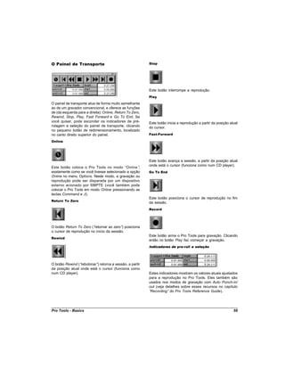 O Painel de Transporte                                     Stop




                                                           Este botão interrompe a reprodução.
                                                           Play

O painel de transporte atua de forma muito semelhante
ao de um gravador convencional, e oferece as funções
de (da esquerda para a direita): Online, Return To Zero,
Rewind, Stop, Play, Fast Forward e Go To End. Se
você quiser, pode esconder os indicadores de pré-          Este botão inicia a reprodução a partir da posição atual
rolagem e seleção do painel de transporte, clicando        do cursor.
no pequeno botão de redimensionamento, localizado
no canto direito superior do painel.                       Fast-Forward

Online




                                                           Este botão avança a sessão, a partir da posição atual
                                                           onde está o cursor (funciona como num CD player).
Este botão coloca o Pro Tools no modo “Online”    ,
exatamente como se você tivesse selecionado a opção        Go To End
Online no menu Options. Neste modo, a gravação ou
reprodução pode ser disparada por um dispositivo
externo acionado por SMPTE (você também pode
colocar o Pro Tools em modo Online pressionando as
teclas Command e J).
                                                           Este botão posiciona o cursor de reprodução no fim
Return To Zero
                                                           da sessão.
                                                           Record




O botão Return To Zero (“retornar ao zero” posiciona
                                          )
o cursor de reprodução no início da sessão.
                                                           Este botão arma o Pro Tools para gravação. Clicando
Rewind
                                                           então no botão Play faz começar a gravação.
                                                           Indicadores de pre-roll e seleção




O botão Rewind (“rebobinar” retorna a sessão, a partir
                           )
da posição atual onde está o cursor (funciona como
num CD player).                                            Estes indicadores mostram os valores atuais ajustados
                                                           para a reprodução no Pro Tools. Eles também são
                                                           usados nos modos de gravação com Auto Punch-in/
                                                           out (veja detalhes sobre esses recursos no capítulo
                                                           “Recording” do Pro Tools Reference Guide).




Pro Tools - Basics                                                                                              59
 