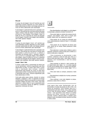 Pre-roll

O campo de pré-rolagem (“  pre-roll” permite que você
                                    )
especifique quantos segundos (ou outra medida de
tempo selecionada) de áudio você deseja adicionar ao
início do trecho selecionado para reprodução.            Teclas de Atalho

A pré-rolagem é particularmente útil na gravação com
                                                             - Para ativar/desativar a pré-rolagem ou a pós-rolagem
punch-in, pois permite que você tenha tempo para para
                                                         na reprodução, pressione as teclas Command e K.
“pegar o tempo” antes de chegar no ponto de entrada
do punch-in. Para habilitar a pré-rolagem, clique no         - Para poder digitar os valores dos campos de pré-
botão de Pre-roll, à esquerda do campo de indicação      rolagem, pós-rolagem, Start , End e Length pelo
de pré-rolagem. Quando a pré-rolagem está habilitada,    teclado, basta clicar nos respectivos campos.
este botão aparece realçado.
                                                             - Para passar de um campo de indicação para
Post-roll                                                outro, basta pressionar a tecla de “barra”( / ) no teclado
                                                         numérico.
O campo de pós-rolagem (“   post— roll” permite que
                                       )
você especifique quantos segundos (ou outra medida           - Para passar de um segmento de tempo para
de tempo selecionada) de áudio você deseja adicionar     outro, dentro de um campo, basta pressionar a tecla
ao fim do trecho selecionado para reprodução.            de “ponto” ( . ).
A pós-rolagem é particularmente útil na gravação com         - Para selecionar o campo para a direita ou para a
punch-in, pois permite que você tenha um tempo extra     esquerda, pressione a tecla de seta para a direita ou a
após passar o ponto de punch-out , e verificar a         tecla de seta para a esquerda.
suavidade da transição entre o “  remendo” efetuado
com o punch-in e a gravação anterior. Para habilitar a       - Para incrementar ou decrementar o valor
pós-rolagem, clique no botão de Post-roll, à esquerda    numérico, pressione a tecla de seta para cima ou a
do campo de indicação de pós-rolagem. Quando a pós-      tecla de seta para baixo (caso o valor atinja o máximo,
rolagem está habilitada, este botão aparece realçado.    passará a ser incrementado o valor do campo
                                                         adjacente).
Length / Start / End
                                                             - Para aumentar ou diminuir o valor numérico de
O campo Length indica o comprimento do trecho que        um determinado valor, digite + ou - no campo seguido
vai ser reproduzido, conforme especificado pela faixa    do valor que se deseja somar ou subtrair (por exemplo:
selecionada na trilha. O campo Start indica o ponto      para adicionar 0 ao valor de um campo, digite “ +10” e
                                                                                                             ,
onde a reprodução deve começar, conforme                 tecle Enter).
especificado pela posição do cursor ou pela faixa
selecionada na trilha. O campo End indica o ponto onde       - Para zerar todos os campos, pressione a tecla
a reprodução deve parar, conforme especificado pela      Clear.
faixa selecionada na trilha.
                                                             - Para abandonar a edição de um campo, pressione
Você pode editar esses valores, clicando no campo        a tecla Escape.
desejado e digitando o valor no segmento de tempo
                                                             - Para confirmar o novo valor digitado no campo,
correspondente. Observe que quando os campos estão
                                                         pressione a tecla Enter ou Return.
indicando códigos de tempo (Time Code), você pode
selecionar o campo inteiro (o que é conveniente para
entrar e incrementar valores de SMPTE) e também
segmentos individuais de tempo.                          Você agora deve estar familiarizado com as
                                                         ferramentas e funções das janelas de Mix e Edit, e do
                                                         painel de transporte. Você também deve ter o
                                                         conhecimento para abrir, fechar, criar e salvar sessões
                                                         do Pro Tools. No próximo capítulo, “    Trabalhando com
                                                         Trilhas”, você aprenderá como efetuar as tarefas
                                                         básicas com trilhas, incluindo como reproduzir,
                                                         esconder, mostrar e eliminar trilhas, e também como
                                                         designar vozes, prioridade de trilhas, tamanho de trilhas
                                                         e outras coisas.

60                                                                                          Pro Tools - Basics
 