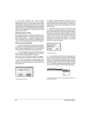 O Pro Tools permite que você escolha                       2. Digite o número de trilhas e clique em OK. O
convenientemente onde inserir as novas trilhas,            número de trilhas selecionado irá aparecer. A nova trilha
selecionando na tela o nome da trilha. Quando então        ficará vazia até que você grave nela ou coloque uma
você escolhe o comando New Audio Track, o Pro Tools        região nela a partir da lista Audio Regions ou da lista
insere as trilhas novas imediatamente a seguir da trilha   MIDI Regions.
selecionada. Caso nenhuma trilha esteja selecionada
na tela, o Pro Tools insere as novas trilhas no fim das    3. Clique duas vezes no botão Track Name da trilha
janelas de Mix e Edit.                                     e, no quadro que aparece, indique o nome para trilha.
                                                           Esse nome também será dado para qualquer arquivo
Adicionando Novas Trilhas                                  de áudio que você gravar na trilha. Clique OK. O Pro
                                                           Tools evita que você crie nomes de trilhas usando dois
O número real de trilhas que você pode reproduzir num
                                                           pontos (: ), pois os nomes dos arquivos de áudio são
determinado momento - o número de vozes (“      voices”)
                                                           baseados nos nomes das trilhas, e o sistema
que o sistema oferece - depende de quantas placas
                                                           operacional do Macintosh não permite o uso de dois
Disk I/O existem em seu sistema. A diferença entre
                                                           pontos em nomes de arquivos.
vozes e trilhas é explicada mais adiante neste capítulo.
Antes de criar novas trilhas:

     - Se você deseja que as novas trilhas apareçam
em seguida a uma determinada trilha de sua sessão,
clique no nome daquela trilha. O Pro Tools adicionará
as novas trilhas imediatamente após aquela trilha.
   - Se você deseja que as novas trilhas apareçam
bem no fim da sessão, certifique-se de que nenhum          O quadro Name Track
nome de trilha está selecionado na sessão.
                                                           4. Se você deseja mostrar as entradas/saídas da
Para criar uma nova trilha de áudio ou de MIDI:
                                                           trilha, escolha Mix Window Shows ou Edit Windows
1. No menu File, escolha o comando New Audio               Shows no menu Display, e escolha a opção “ View”
                                                                                                        I/O
Tracks (ou New MIDI Tracks). Será apresentado um           no menu. Se você deseja mostrar todos esses controles
quadro onde você deverá indicar o número de trilhas        (entradas e saídas, inserts e sends), escolha a opção
que deseja criar.                                          “ . Os controles selecionados aparecerão então na
                                                            All”
                                                           nova trilha (e em todas as demais trilhas da janela).




                                                           Você pode escolher se quer mostrar os seletores de entrada/saída na
O quadro New Audio Tracks                                  janela de Mix e de Edit.




64                                                                                                  Pro Tools - Basics
 