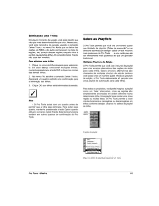 Eliminando uma Trilha
Em algum momento da sessão, você pode decidir que         Sobre as Playlists
não quer mais determinada trilha que criou. Nesse caso,
você pode removê-la da sessão, usando o comando           O Pro Tools permite que você crie um número quase
Delete Tracks, no menu File. Ainda que os dados das       que ilimitado de playlists (“listas de execução” e as
                                                                                                            )
regiões de MIDI e de áudio permaneçam na lista de         direcione às trilhas que desejar. Este é um dos recursos
regiões, seu arranjo dessas regiões naquela trilha é      mais poderosos do Pro Tools - e uma razão para ele
perdido (a playlist da trilha). O comando Delete Tracks   ser infinitamente mais poderoso do que um gravador
não pode ser revertido.                                   tradicional.
Para eliminar uma trilha:                                 Múltiplas Playlists de Edição
1. Clique no nome da trilha desejada para selecioná-      O Pro Tools permite que você use o recurso da playlist
la. Se você deseja selecionar múltiplas trilhas,          para criar arranjos alternativos das regiões de áudio
mantenha pressionada a tecla Shift e clique nos nomes     para cada trilha. Esses arranjos alternativos são
das demais trilhas.                                       chamados de múltiplas playlists de edição (embora
2. No menu File, escolha o comando Delete Tracks.         você possa criar um número quase infinito de playlists
Aparecerá um quadro pedindo uma confirmação para          de edição, o Pro Tools efetivamente só permite uma
a eliminação das trilhas.                                 única playlist de automação para cada trilha).

3. Clique OK, e as trilhas serão eliminadas da sessão.
                                                          Para todos os propósitos, você pode imaginar a playlist
                                                          como um “take” alternativo, onde as regiões são
                                                          simplesmente arrumadas em ordem diferente numa
                                                          determinada trilha. Uma playlist pode conter uma única
                                                          região ou muitas delas. O Pro Tools permite a você
Dica                                                      criá-las livremente e carregá-las ou descarregá-las em
    - O Pro Tools avisa com um quadro antes de            trilhas conforme desejar, clicando no seletor de playlist
permitir que a trilha seja eliminada. Para evitar esse    da trilha.
quadro, mantenha pressionada a tecla Option quando
efetuar o comando Delete Tracks. Esta técnica funciona
também em outros quadros de confirmação do Pro
Tools.




                                                          O seletor de playlist




                                                          Clique no seletor de playlist para aparecer um menu




Pro Tools - Basics                                                                                              65
 