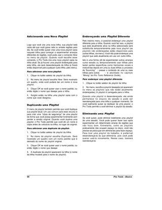 Adicionando uma Nova Playlist                               Endereçando uma Playlist Diferente
                                                            Pelo mesmo menu, é possível endereçar uma playlist
                                                            diferente para a trilha. Quando você faz isso, a playlist
Logo que você cria uma nova trilha, sua playlist está
                                                            que está atualmente ativa na trilha selecionada será
vazia até que você grave nela ou arraste regiões para
                                                            substituída temporariamente pela nova playlist (as
ela. Se você então quiser criar uma nova playlist vazia
                                                            playlists não endereçadas estão disponíveis para
naquela trilha para começar a experimentar arranjos
                                                            outras trilhas, via menu). Você não pode endereçar uma
diferentes de regiões, você pode usar o comando New
                                                            playlist que está atualmente em uso em outra trilha.
no menu da playlist . Quando você escolhe esse
comando, o Pro Tools cria uma nova playlist vazia na        Isto é uma forma útil de experimentar outros arranjos
trilha atual. Se já houver uma playlist endereçada para     numa sessão ou temporariamente usar trilhas para
esta trilha, ela será desendereçada da trilha (e ficará     testar partes específicas como harmonias vocais e
então disponível para qualquer outra trilha, pelo menu).    misturá-las depois em uma ou duas trilhas (o processo
                                                            de “ bouncing” - passar o conteúdo de uma ou mais
Para adicionar uma nova playlist:
                                                            trilhas para outras     - é abordado no capítulo
1. Clique no botão seletor de playlist da trilha.           “Mixing” do Pro Tools Reference Guide).
2. No menu de playlist escolha New. Será mostrado           Para endereçar uma playlist diferente:
um quadro, onde você poderá dar um nome à nova              1. Clique no botão seletor de playlist da trilha.
playlist.
                                                            2. No menu, escolha a playlist desejada (só aparecem
3. Clique OK se você quiser usar o nome padrão; ou          no menu as playlists que não estão atualmente
então digite o nome que desejar para a trilha.              endereçadas). A playlist é carregada para a trilha.
4. Surgirá então na trilha uma playlist vazia com o
                                                            Quando uma playlist é desendereçada, ela ainda
nome que você designou.
                                                            permanece no arquivo da sessão e pode ser
                                                            reendereçada para uma trilha a qualquer momento. Se
Duplicando uma Playlist                                     você realmente quiser se desfazer de uma playlist, o
                                                            Pro Tools permite a você eliminar a playlist da sessão.
O menu da playlist também permite que você duplique
sua playlist atual. Um uso comum para esse recurso é
para criar uma “  cópia de segurança” de uma playlist       Eliminando uma Playlist
de forma que você possa experimentar livremente sem
                                                            Se você quiser, pode eliminar totalmente uma playlist
perder a versão original. Quando você duplica uma
                                                            de uma sessão. Você pode querer fazer isso após
playlist, o Pro Tools permite que você dê um nome à
                                                            experimentar um determinado arranjo de regiões que
cópia antes de colocá-la na trilha, no lugar da original.
                                                            não ficou bom. Entretanto, como as playlists
Para adicionar uma duplicata da playlist:                   praticamente não ocupam espaço no disco, você não
                                                            precisa se preocupar em eliminá-las para fazer espaço.
1. Clique no botão seletor de playlist da trilha.           Para tirar uma playlist do trabalho, é preferível
2. No menu de playlist escolha Duplicate . Será             desendereçá-la do que eliminá-la, pois você pode
mostrado um quadro com um nome padrão que é                 querer usá-la novamente. Nesse caso, bastará
derivado do nome da playlist original.                      reendereçá-la.

3. Clique OK se você quiser usar o nome padrão; ou
então digite o nome que desejar.
4. A duplicata da playlist aparecerá na trilha (o nome
da trilha mudará para o nome da playlist).




66                                                                                             Pro Tools - Basics
 