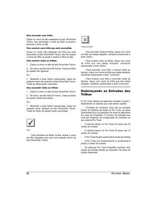 Para esconder uma trilha:

Clique no nome da trilha desejada na lista Show/Hide
Tracks. Isso des-realça o nome da trilha na janela e
esconde a trilha na tela.
                                                           Teclas de Atalho
Para mostrar uma trilha que está escondida:

Clique no nome (não realçado) da trilha que está               - Para esconder todas as trilhas, clique num nome
escondida na lista Show/Hide Tracks. Isso faz realçar      de trilha que esteja realçada, mantendo pressionada a
o nome da trilha na janela e mostra a trilha na tela.      tecla Option.
Para mostrar todas as trilhas:                                 - Para mostrar todas as trilhas, clique num nome
                                                           de trilha que não esteja realçada, mantendo
1. Clique no menu no alto da lista Show/Hide Tracks.
                                                           pressionada a tecla Option.
2. No menu, escolha Show All Tracks. Todas as trilhas
                                                              - Para esconder uma trilha e mostrar todas as
da sessão irão aparecer.
                                                           demais, clique num nome de trilha que esteja realçada,
OU                                                         mantendo pressionada a tecla Command.

1. Mantendo a tecla Option pressionada, clique em              - Para mostrar uma trilha e esconder todas as
qualquer nome não realçado na lista Show/Hide Tracks.      demais, clique num nome de trilha que não esteja
Todas as trilhas serão mostradas.                          realçada, mantendo pressionada a tecla Command.
Para esconder todas as trilhas:

1. Clique no menu no alto da lista Show/Hide Tracks.       Endereçando as Entradas das
2. No menu, escolha Hide All Tracks. Todas as trilhas      Trilhas
da sessão serão escondidas.
OU                                                         O Pro Tools oferece as seguintes entradas (“inputs”),
                                                           dependendo do sistema que você estiver usando:
1. Mantendo a tecla Option pressionada, clique em
qualquer nome realçado na lista Show/Hide Tracks.               - Entradas de hardware. Elas são as entradas
Todas as trilhas da sessão serão escondidas.               físicas da interface de áudio do Pro Tools, da placa
                                                           Audiomedia III ou do dispositivo de áudio do Macintosh
                                                           (no caso do PowerMix). O número de entradas que
                                                           você tem depende da configuração de hardware do
                                                           seu sistema Pro Tools:
                                                           - O sistema básico do Pro Tools 24 possui até 24
                                                           canais de entrada
Dica                                                       - O sistema básico do Pro Tools III possui até 16
                                                           canais de entrada
     - Para reordenar as trilhas na tela, arraste o nome
da trilha desejada para uma nova posição dentro da         -   O Pro Tools Project suporta até 8 canais de entrada
lista Show/Hide Tracks.                                    - O Pro Tools com Audiomedia III ou Audiomedia II
                                                           possui 2 canais de entrada
                                                           - Os sistemas Pro Tools PowerMix suportam dois
                                                           canais de entrada através do dispositivo de áudio do
                                                           próprio Macintosh




68                                                                                          Pro Tools - Basics
 