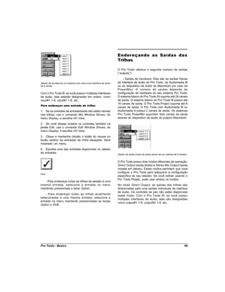 Endereçando as Saídas das
                                                                    Trilhas

                                                                    O Pro Tools oferece o seguinte número de saídas
                                                                    (“outputs”):
                                                                        - Saídas de hardware. Elas são as saídas físicas
Seletor de entrada de um sistema com uma única interface de áudio   da interface de áudio do Pro Tools, da Audiomedia III
de 8 canais                                                         ou do dispositivo de áudio do Macintosh (no caso do
                                                                    PowerMix). O número de saídas depende da
Com o Pro Tools III, se você possuir múltiplas interfaces           configuração de hardware do seu sistema Pro Tools:
de áudio, elas estarão designadas em ordem, como                    O sistema básico do Pro Tools 24 suporta até 24 canais
input#1 1-8, input#2 1-8, etc.                                      de saída. O sistema básico do Pro Tools III possui até
                                                                    16 canais de saída. O Pro Tools Project suporta até 8
Para endereçar uma entrada de trilha:
                                                                    canais de saída. O Pro Tools com Audiomedia III ou
1. Se os controles de entrada/saída não estão visíveis              Audiomedia II possui 2 canais de saída. Os sistemas
nas trilhas, use o comando Mix Window Shows, do                     Pro Tools PowerMix suportam dois canais de saída
menu Display, e escolha I/O View.                                   através do dispositivo de áudio do próprio Macintosh.

2. Se você deseja mostrar os controles também na
janela Edit, use o comando Edit Window Shows, do
menu Display, e escolha I/O View.
3. Clique e mantenha clicado o botão do mouse no
botão seletor de entradas da trilha desejada. Será
mostrado um menu.
4. Escolha uma das entradas disponíveis no seletor
de entradas.
                                                                    Seletor de saída (modo de saída stereo de um sistema de 8 saídas)


                                                                    O Pro Tools possui dois modos diferentes de operação:
                                                                    Direct Output (saída direta) e Stereo Mix Output (saída
                                                                    mixada em stereo). Esses modos permitem que você
                                                                    configure o Pro Tools para adequá-lo à configuração
Dica
                                                                    específica do seu estúdio. Se você estiver usando o
                                                                    Pro Tools Projetc, pode usar ambos os modos.
   - Para endereçar todas as trilhas da sessão à uma
mesma entrada, selecione a entrada no menu                          No modo Direct Output, as saídas das trilhas são
mantendo pressionada a tecla Option.                                direcionadas para uma saídas individuais da interface
                                                                    de áudio. Os controles de pan não estão disponíveis
    - Para endereçar todas as trilhas atualmente
                                                                    neste modo. Com o Pro Tools III, se você possui
selecionadas à uma mesma entrada, selecione a
                                                                    múltiplas interfaces de áudio, elas são designadas
entrada no menu mantendo pressionadas as teclas
                                                                    como output#1 1-8, output#2 1-8, etc.
Option e Shift.




Pro Tools - Basics                                                                                                                69
 