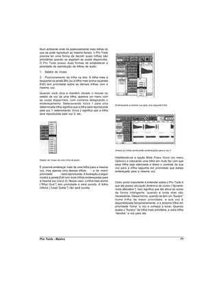 Num ambiente onde há potencialmente mais trilhas do
que se pode reproduzir ao mesmo tempo, o Pro Tools
precisa ter uma forma de decidir quais trilhas são
prioritárias quando se esgotam as vozes disponíveis.
O Pro Tools possui duas formas de estabelecer a
prioridade de reprodução de trilhas de áudio:
1. Seletor de Vozes
2. Posicionamento da trilha na tela: A trilha mais à
esquerda na janela Mix (ou a trilha mais acima na janela
Edit) tem prioridade sobre as demais trilhas com a
mesma voz.
Quando você clica e mantém clicado o mouse no
seletor de voz de uma trilha, aparece um menu com
as vozes disponíveis, com números designando o
endereçamento. Selecionando Voice 1 para uma
                                                             Endereçando a mesma voz para uma segunda trilha
determinada trilha significa que a trilha será reproduzida
pela voz 1; selecionando Voice 2 significa que a trilha
será reproduzida pela voz 2; etc.




                                                             Ambas as trilhas acima estão endereçadas para a voz 4


                                                             Habilitando-se a opção Mute Frees Voice (no menu
Seletor de Vozes de uma trilha de áudio
                                                             Options) e colocando uma trilha em mute faz com que
                                                             essa trilha seja silenciada e libere o controle da sua
É possível endereçar mais de uma trilha para a mesma         voz para a trilha seguinte em prioridade que esteja
voz, mas apenas uma dessas trilhas          - a de maior     endereçada para a mesma voz.
prioridade       - será reproduzida. A ilustração a seguir
mostra a janela Edit com duas trilhas endereçadas para
a mesma voz (voice 4). Nesse caso, a trilha mais acima       Outro ponto importante é entender sobre o Pro Tools é
(“Rhyt Guit” tem prioridade e será ouvida. A trilha
              )                                              que ele possui alocação dinâmica de vozes (“      dynamic
inferior (“Lead Guitar” não será ouvida.
                       )                                     voice allocation” Isso significa que ele aloca as vozes
                                                                              ).
                                                             de forma inteligente, quando e onde elas são
                                                             necessárias. Dessa forma, quando se tem um “       buraco”
                                                             numa trilha de maior prioridade, a sua voz é
                                                             disponibilizada temporariamente, e a próxima trilha em
                                                             prioridade “ toma” a voz e começa a tocar. Quando
                                                             acaba o “ buraco” da trilha mais prioritária, a outra trilha
                                                             “devolve” a voz para ela.




Pro Tools - Basics                                                                                                   71
 