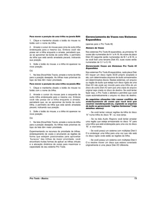 Para mover a posição de uma trilha na janela Edit:        Gerenciamento de Vozes nos Sistemas
1. Clique e mantenha clicado o botão do mouse no          Expandidos
botão com o nome da trilha.                               (apenas para o Pro Tools III)
2. Arraste o cursor do mouse para cima de outra trilha    Número de Vozes
endereçada para a mesma voz. Embora você não
possa ver a trilha enquanto a arrasta, perceberá que,     Nos sistemas Pro Tools III expandidos, as primeiras 16
ao se aproximar da borda de outra trilha, o perímetro     vozes são numeradas de A-1 a A-16. As vozes da placa
da trilha que está sendo arrastada piscará, indicando     Disk I/O seguinte serão numeradas de B-1 a B-16, e
sua posição.                                              se você tiver uma terceira Disk I/O, suas vozes serão
                                                          numeradas de C-1 a C-16.
3. Solte o botão do mouse, e a trilha irá aparecer na
nova posição.                                             Gerenciando Vozes em Sistemas Pro Tools III
                                                          Expandidos
OU
                                                          Nos sistemas Pro Tools III expandidos, cada placa Disk
1. Na lista Show/Hide Tracks, arraste o nome da trilha    I/O requer um disco rígido SCSI próprio acoplado à
para a posição desejada. As trilhas mais próximas do      ela, com determinados arquivos de áudio armazenados
topo da lista têm maior prioridade.                       em determinados discos. Nestes sistemas, um arquivo
                                                          ou região de áudio que esteja num disco rígido de uma
Para mover a posição de uma trilha na janela Mix:
                                                          Disk I/O não pode ser movido para uma trilha de um
1. Clique e mantenha clicado o botão do mouse no          disco de outra Disk I/O sem que uma cópia do arquivo
botão com o nome da trilha.                               original seja criada no disco de destino. Se você tentar
                                                          fazer isso, o Pro Tools o alertará e permitirá que você
2. Arraste o cursor do mouse para a esquerda de           copie automaticamente o arquivo no disco de destino.
outra trilha endereçada para a mesma voz. Embora
você não possa ver a trilha enquanto a arrasta,           As seguintes situações irão causar conflitos de
perceberá que, ao se aproximar da borda de outra          endereçamento de vozes que você terá que
                                                          resolver reendereçando-as, copiando os arquivos
trilha, o perímetro da trilha que está sendo arrastada
                                                          de áudio ou gerenciando “regiões fantasmas” (veja
piscará, indicando sua posição.                           detalhes abaixo):
3. Solte o botão do mouse, e a trilha irá aparecer na         - Se você tentar colocar regiões da trilha do disco
nova posição.                                             “ numa trilha do disco “ , ou vice-versa.
                                                           A”                       B”
OU                                                            - Se na lista Audio Regions você tentar arrastar
1. Na lista Show/Hide Tracks, arraste o nome da trilha    uma região que esteja armazenada no disco “ para
                                                                                                       A”
para a posição desejada. As trilhas mais próximas do      uma trilha que está endereçada para uma voz do disco
topo da lista têm maior prioridade.                       “ , e vice-versa.
                                                           B”

Experimentando os recursos de prioridade de trilhas,          - Se você possui um sistema com múltiplas Disk I/
endereçamento de vozes e arrumando as regiões de          O e endereçar uma trilha para uma voz que não está
forma que estejam posicionadas para aproveitar            no disco rígido onde estão as regiões da trilha.
“buracos” das trilhas de maior prioridade, você                - Se você possui um sistema com múltiplas Disk I/
encontrará muitas formas de aplicar as trilhas virtuais   O e resolve mover um disco que estava conectado
e a alocação dinâmica de vozes para maximizar a           originalmente à uma placa Disk I/O diferente.
capacidade de seu sistema Pro Tools.




Pro Tools - Basics                                                                                             73
 