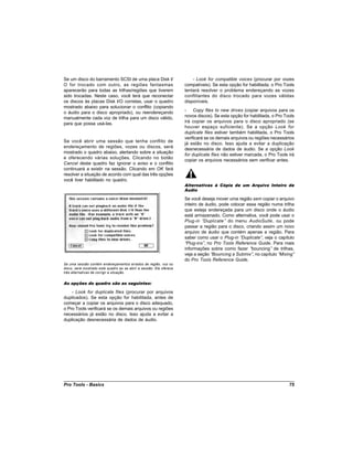 Se um disco do barramento SCSI de uma placa Disk I/                      - Look for compatible voices (procurar por vozes
O for trocado com outro, as regiões fantasmas                        compatíveis). Se esta opção for habilitada, o Pro Tools
aparecerão para todas as trilhas/regiões que tiverem                 tentará resolver o problema endereçando as vozes
sido trocadas. Neste caso, você terá que reconectar                  conflitantes do disco trocado para vozes válidas
os discos às placas Disk I/O corretas, usar o quadro                 disponíveis.
mostrado abaixo para solucionar o conflito (copiando
o áudio para o disco apropriado), ou reendereçando                   - Copy files to new drives (copiar arquivos para os
manualmente cada voz de trilha para um disco válido,                 novos discos). Se esta opção for habilitada, o Pro Tools
para que possa usá-las.                                              irá copiar os arquivos para o disco apropriado (se
                                                                     houver espaço suficiente). Se a opção Look for
                                                                     duplicate files estiver também habilitada, o Pro Tools
                                                                     verificará se os demais arquivos ou regiões necessários
Se você abrir uma sessão que tenha conflito de
                                                                     já estão no disco. Isso ajuda a evitar a duplicação
endereçamento de regiões, vozes ou discos, será
                                                                     desnecessária de dados de áudio. Se a opção Look
mostrado o quadro abaixo, alertando sobre a situação
                                                                     for duplicate files não estiver marcada, o Pro Tools irá
e oferecendo várias soluções. Clicando no botão
                                                                     copiar os arquivos necessários sem verificar antes.
Cancel deste quadro faz ignorar o aviso e o conflito
continuará a existir na sessão. Clicando em OK fará
resolver a situação de acordo com qual das três opções
você tiver habilitado no quadro.
                                                                     Alternativas à Cópia de um Arquivo Inteiro de
                                                                     Áudio

                                                                     Se você deseja mover uma região sem copiar o arquivo
                                                                     inteiro de áudio, pode colocar essa região numa trilha
                                                                     que esteja endereçada para um disco onde o áudio
                                                                     está armazenado. Como alternativa, você pode usar o
                                                                     Plug-in “ Duplicate ” do menu AudioSuite , ou pode
                                                                     passar a região para o disco, criando assim um novo
                                                                     arquivo de áudio que contém apenas a região. Para
                                                                     saber como usar o Plug-in “ Duplicate” veja o capítulo
                                                                                                           ,
                                                                     “Plug-ins” no Pro Tools Reference Guide. Para mais
                                                                               ,
                                                                     informações sobre como fazer “   bouncing” de trilhas,
                                                                     veja a seção “Bouncing a Submix” no capítulo “
                                                                                                       ,           Mixing”
                                                                     do Pro Tools Reference Guide.
Se uma sessão contém endereçamentos errados de região, voz ou
disco, será mostrado este quadro ao se abrir a sessão. Ele oferece
três alternativas de corrigir a situação.


As opções do quadro são as seguintes:

    - Look for duplicate files (procurar por arquivos
duplicados). Se esta opção for habilitada, antes de
começar a copiar os arquivos para o disco adequado,
o Pro Tools verificará se os demais arquivos ou regiões
necessários já estão no disco. Isso ajuda a evitar a
duplicação desnecessária de dados de áudio.




Pro Tools - Basics                                                                                                        75
 