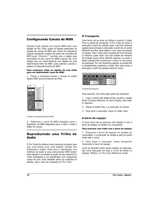 O Transporte
Configurando Canais de MIDI                                Uma forma de se tocar as trilhas é usando o botão
                                                           Play no painel de transporte. O Pro Tools irá iniciar a
Quando você importa um arquivo MIDI para uma               execução a partir da posição atual. Você tem diversas
sessão do Pro Tools, todas as regiões preservam os         opções para começar a execução a partir de um ponto
ajustes de canais de MIDI que vieram da seqüência          diferente da trilha: pode digitar o novo valor de posição
original. Ajustando o seletor de canais de uma trilha de   no campo “  Start” pode usar os botões de Fast-Forward
                                                                             ;
MIDI para “Channel-* ” permite que a região seja           ou Rewind; pode clicar num dos botões de memória
executada no seu canal de MIDI original. Se você           de locação (caso tenha definido alguma), ou pode ir
deseja usar um canal diferente nas regiões de uma          direto à janela Edit e posicionar o cursor no novo ponto
determinada trilha de MIDI, pode alterá-lo usando o        de execução. Por ora, ficaremos apenas na janela Mix
seletor de dispositivo/canal de MIDI.                      e simplesmente usaremos o botão Play para iniciar a
                                                           execução a partir da posição atual do cursor.
Para endereçar todas as regiões de uma trilha
para um determinado canal de MIDI:

1. Clique e mantenha clicado o mouse no botão
seletor MIDI Device/Channel da trilha.



                                                           O painel de transporte


                                                           Para executar uma trilha pelo painel de transporte:
                                                           1. Caso o painel não esteja visível, escolha a opção
                                                           Show Transport Window, no menu Display, para fazê-
                                                           lo aparecer.
                                                           2. Clique no botão Play, e a execução se iniciará.
                                                           3. Para parar a execução, clique no botão Stop.

O seletor de dispositivo/canal de MIDI
                                                           A barra de espaço
2. Selecione o canal de MIDI desejado para o               A outra forma de se executar uma sessão é com a
dispositivo de MIDI designado para a trilha, e solte o     barra de espaço do teclado do computador.
botão do mouse.
                                                           Para executar uma trilha com a barra de espaço:

                                                           1. Pressione a barra de espaço no teclado do
Reproduzindo uma Trilha de                                 computador, e a execução se iniciará a partir do ponto
Áudio                                                      onde está o cursor.
                                                           2. Para parar a execução, basta pressionar
O Pro Tools lhe oferece duas maneiras principais para      novamente a barra de espaço.
que você possa ouvir uma sessão. Ambas são
                                                           Você irá aprender sobre outras opções de execução,
explicadas a seguir. Para ouvir a reprodução, sua
                                                           tais como execução em loop, e scrub de trilhas no
interface de áudio e seus instrumentos MIDI devem
                                                           capítulo “Editing” no Pro Tools Reference Guide.
                                                                             ,
estar ligados e as saídas de áudio do seu sistema Pro
Tools conectados a um amplificador com respectivas
caixas de som. Para detalhes sobre as conexões do
estúdio, veja o Guia de Instalação do Pro Tools.




76                                                                                            Pro Tools - Basics
 
